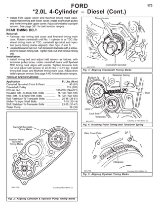 173FORD
*2.0L 4-Cylinder – Diesel (Cont.)
Fig. 5: Aligning Flywheel Timing Marks
Fig. 4: Installing Front Timing Belt Tensioner Spring
Fig. 3: Aligning Crankshaft Timing Marks
• Install front upper cover and flywheel timing mark case.
Install front timing belt lower cover. Install crankshaft pulley
and front timing belt upper cover. Adjust drive belts to proper
tension. See page 381 for belt tension ranges.
REAR TIMING BELT
Removal:
• Remove rear timing belt cover and flywheel timing mark
case. Rotate crankshaft until No. 1 cylinder is at TDC (fly-
wheel timing mark at TDC, camshaft sprocket and injec-
tion pump timing marks aligned). See Figs. 2 and 5.
• Loosen tensioner lock nut. Turn tensioner clockwise with a screw-
driver to loosen timing belt. Tighten lock nut and remove timing
belt.
Installation:
• Install timing belt and adjust belt tension as follows: with
tensioner pulley loose, rotate crankshaft twice until flywheel
TDC timing mark aligns with pointer. Tighten tensioner lock
nut and adjust belt tension to 22-33 lbs. (10-15 kg). Install
timing belt cover and flywheel timing mark case. Adjust drive
belts to proper tension.See page A-60 for belt tension ranges.
TORQUE SPECIFICATIONS
Application Ft. Lbs. (N.m)
Camshaft Sprocket (Front & Rear) .............................. 45 (61)
Crankshaft Pulley ................................................... 119 (165)
CV Hub Nut ............................................... 180-200 (244-271)
Insulator Brkt.-To-Body Brkt. Bolts ............. 75-100 (102-136)
Inter. Brkt.-To-Engine Brkt. Bolts ................ 75-100 (102-136)
Roll Restrictor-To-Transaxle Bolts .................... 25-45 (35-61)
Shifter-To-Input Shaft Bolts ................................. 7-10 (10-14)
Shift Stabilizer-To-Transaxle Bolts .................... 23-35 (31-47)
Water Pump ............................................................... 29 (39)
Fig. 2: Aligning Camshaft & Injection Pump Timing Marks
 