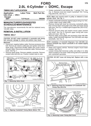 175
TIMING BELT APPLICATION
Application Labor Time Belt Part No.
2.0L 4-Cyl. – VIN 3
Escape
2001...................... 3.6 Hours ..................250294
MANUFACTURER’SSUGGESTED
SCHEDULEDMAINTENANCE
The manufacturer recommends the belt be replaced every
120,000 miles.
REMOVAL&INSTALLATION
TIMING BELT
CAUTION: DO NOT rotate crankshaft or camshafts with timing
belt removed, damage to valves and pistons may result.
Removal:
• Disconnect negative battery cable. Remove accessory drive
belt. Remove air cleaner outlet pipe and ignition wires from
spark plugs. Disconnect throttle cables and cruise control
actuator cable. Disconnect accelerator cable. Remove valve
cover. See Fig. 1.
• Remove spark plugs. Remove catalytic converter. Remove
coolant tube bolt and nut. Position coolant tube to side.
• Rotate crankshaft to just before No. 1 cylinder TDC. See
Fig. 2. Remove stud and install Crankshaft TDC Timing
Peg (303-574). See Fig. 3.
NOTE: Make sure second notch in pulley is indexed to lower
cylinder block. See Fig. 2.
• Rotate crankshaft clockwise against peg to bring it to TDC.
Loosen water pump pulley bolts.
• Remove timing belt cover by removing crankshaft pulley,
then remove lower timing belt cover bolts and lower timing
belt cover. See Fig. 4. Install Engine Support Bar (303-F072).
See Fig. 5.
• Remove ground strap and engine mount upper bracket
and studs. See Fig. 6. Remove upper timing belt cover
bolts and cover. See Fig. 7.
• Remove water pump pulley and accessory drive belt idler
pulley. Install Camshaft Alignment Tool (303-465) and align
camshafts. See Fig. 8.
NOTE: Installation of Camshaft Alignment Tool (303-465) into
exhaust camshaft may require camshafts to be rotated slightly
clockwise.
• Raise and support vehicle. Remove engine mount lower
bracket. See Fig. 9.
• Loosen timing belt tensioner pulley and allow it to slide
down to bottom of its travel. Slide timing belt off of camshaft
and crankshaft sprockets.
CAUTION: DO NOT reuse old timing belt. Replace with a new
belt.
FORD
2.0L 4-Cylinder – DOHC, Escape
Fig. 1: Removing Valve Cover
Courtesy of Ford Motor Co.
Fig. 3: Removing Stud For Installation Of Crankshaft TDC
Timing Peg (303-574)
Fig. 4: Removing Lower Timing Belt Cover
Fig. 2: Aligning Crankshaft Timing Marks Before TDC
Courtesy of Ford Motor Co.
Courtesy of Ford Motor Co.
Courtesy of Ford Motor Co.
 