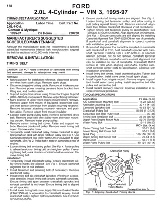 178
TIMING BELT APPLICATION
Application Labor Time Belt Part No.
2.0L 4-Cyl.
Contour & Mystique
1995-97 ..................2.6 Hours ..................250258
MANUFACTURER’SSUGGESTED
SCHEDULEDMAINTENANCE
Although the manufacturer does not recommend a specific
scheduled maintenance interval, belt manufacturers suggest
the belt be replaced at 60,000 mile intervals.
REMOVAL&INSTALLATION
TIMING BELT
CAUTION: DO NOT rotate crankshaft or camshafts with timing
belt removed, damage to valve/piston may result.
Removal:
• Noting position for installation reference, disconnect second-
ary wires from spark plugs. Remove spark plugs.
• Disconnect negative battery cable. Remove air intake resona-
tors. Remove power steering pressure hose bracket from
lifting eye, and position aside.
• Support engine from above using Three Bar Engine Support
(D88L-6000-A) or equivalent. Remove upper timing belt cover.
• Mark position of upper front engine mount before removal.
Remove upper front mount. If equipped, disconnect cool-
ant level sensor connector from coolant recovery reservoir.
Remove retainers attaching recovery reservoir, and posi-
tion aside. Remove upper front mount insulator.
• Loosen water pump pulley bolts. Remove serpentine drive
belt. Remove drive belt idler pulley from alternator mount-
ing bracket. Remove water pump pulley.
• Remove center timing belt cover. Raise and support ve-
hicle. Remove crankshaft pulley. Remove lower timing belt
cover. Remove valve cover.
• Temporarily install crankshaft pulley. Rotate crankshaft to align
timing mark on block with larger notch on pulley. See Fig. 1. Use
Camshaft Alignment Tool (T94P-6256-CH) or equivalent to align
camshafts. See Fig. 2. Install tool in slots on camshafts at rear of
engine.
• Loosen timing belt tensioning pulley. See Fig. 4. Move pulley
to relieve tension on timing belt, and retighten pulley. If reus-
ing timing belt, mark direction of rotation before removal. Re-
move timing belt.
Installation:
• Temporarily install crankshaft pulley. Ensure crankshaft pul-
ley timing marks are aligned. See Fig 1. Ensure camshaft
alignment tool is still installed.
• Install tensioner and retaining bolt (if necessary). Remove
crankshaft pulley.
• Install timing belt on crankshaft sprocket. Working in a clock-
wise direction, install timing belt around camshaft sprockets.
Ensure timing belt span between crankshaft sprocket and
exhaust camshaft is not loose. Ensure timing belt is aligned
on all sprockets.
• Install lower timing belt cover. Apply Silicone Gasket Sealer
(F1AZ 9562-A) or equivalent to crankshaft keyway. Install
crankshaft pulley. Tighten bolt to specification. See TORQUE
SPECIFICATIONS.
• Ensure crankshaft timing marks are aligned. See Fig. 1.
Loosen timing belt tensioner pulley, and allow spring to
pull pulley against timing belt. Remove camshaft align-
ment tool. Rotate crankshaft clockwise 2 full revolutions.
• Tighten timing belt tensioner pulley to specification. See
TORQUE SPECIFICATIONS.Align crankshaft timing marks.
See Fig. 1. Ensure camshafts are still aligned by installing
Camshaft Alignment Tool (T94P-6256-CH) on rear of camshafts.
If crankshaft and camshaft alignment is correct, continue
with installation procedure.
• If camshaft alignment tool cannot be installed on camshafts
with crankshaft at TDC, hold camshaft sprocket with Cam-
shaft Sprocket Holding Tool (T74P-6256-B) or spanner
wrench. Loosen, but do not remove, camshaft sprocket
center bolt. Rotate camshafts until camshaft alignment tool
can be installed on rear of camshafts. Crankshaft MUST
remain at TDC when aligning camshafts. Tighten cam-
shaft sprocket center bolts to specification. Continue with
installation procedure.
• Install timing belt covers. Install crankshaft pulley. Tighten bolt
to specification. Install valve cover. Install spark plugs.
• Install upper front engine mount. Remove engine support
tool. Install water pump pulley. Install serpentine belt idler
pulley and serpentine bolt.
• Install coolant recovery reservoir. Continue installation in re-
verse of removal procedure.
TORQUE SPECIFICATIONS
Application Ft. Lbs. (N.m)
A/C Compressor Mounting Bolt ........................ 15-22 (20-30)
Alternator Mounting Bolt .................................... 30-41 (41-56)
Camshaft Sprocket Bolt .................................... 47-53 (64-72)
Crankshaft Pulley Bolt .................................. 81-89 (110-121)
Serpentine Belt Idler Pulley Bolt ..................................... 35 (48)
Timing Belt Tensioner Bolt .................................. 26-30 (35-40)
Upper Front Engine Mount Nuts .......................... 52-70 (70-95)
Water Pump Bolt .............................................. 12-15 (16-20)
INCH Lbs. (N.m)
Center Timing Belt Cover Bolt .............................. 53-71 (6-8)
Lower Timing Belt Cover Bolt ............................... 53-71 (6-8)
Spark Plug ................................................... 106-156 (12-18)
Upper Timing Belt Cover Bolt ............................... 27-44 (3-5)
Valve Cover ........................................................... 53-71 (6-8)
Water Pump Pulley Bolt .................................. 89-124 (10-14)
FORD
2.0L 4-Cylinder – VIN 3, 1995-97
Fig. 1: Aligning Crankshaft Timing Marks
 