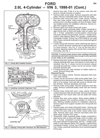 181FORD
2.0L 4-Cylinder – VIN 3, 1998-01 (Cont.)
Fig. 2: Timing Belt Installed Position
Courtesy of Ford Motor Co.
Fig. 3: Installing Camshaft Alignment Tool
Courtesy of Ford Motor Co.
Fig. 4: Aligning Timing Belt Tensioner For Belt Removal
pentine drive belt. If belt is to be reused, mark belt with
arrow to indicate direction of rotation.
• Remove water pump pulley. Remove serpentine belt idler
pulley. Remove crankshaft pulley center bolt and pulley.
• Remove lower timing belt cover. Lower vehicle. Position
floor jack under engine. Raise engine slightly to release
pressure from mounting insulator on front of engine. Mark-
ing installed position for installation reference, remove en-
gine front support insulator.
• Remove upper and center timing belt covers.
• Temporarily install crankshaft pulley. Rotate crankshaft to
align timing mark on block with larger notch on pulley. See
Fig. 1. To lock crankshaft in correct position, remove plug
from lower, left part of engine block. See Fig. 1. Rotate crank-
shaft to a few degrees before TDC position. Install locking
Crankshaft Position Timing Peg (T97P-6000-A) into plug
hole. Rotate crankshaft clockwise to lock crankshaft against
timing peg.
• Loosen timing belt tensioner center attaching bolt about 4
turns. Position tensioner locating tab at approximately the
4 o’clock position. See Fig. 4. Line up hex key slot in
tensioner adjusting washer with pointer that is located be-
hind pulley. See Fig. 4.
CAUTION: To achieve proper tension when installing timing belt,
camshaft sprocket bolts must be loose enough to allow sprockets
to turn freely on the camshafts.
• Remove plug from center of exhaust camshaft pulley. Hold
exhaust camshaft with open end wrench on hex portion of
camshaft. See Fig. 3. Loosen, but do not remove, exhaust
camshaft sprocket bolt. Loosen, but do not remove, intake
camshaft sprocket bolt.
• If reusing timing belt, mark direction of rotation before re-
moval. Remove timing belt.
Removal (Focus):
• Raise and support vehicle. Remove serpentine belt cover
from under vehicle.
• Loosen, but do not remove, water pump pulley bolts. Turn
serpentine drive belt tensioner clockwise. If serpentine drive
belt is to be reused, mark belt with arrow to indicate rota-
tion direction. Remove serpentine drive belt.
• Remove water pump pulley. Remove serpentine belt idler
pulley. Remove crankshaft pulley center bolt and remove
pulley.
• Remove lower timing belt cover. Lower vehicle. Remove
coolant expansion tank and set aside. Remove power steer-
ing reservoir from shock tower and set aside with hoses
attached.
• Position floor jack under engine. Raise engine slightly to
release pressure from mounting insulator on front of en-
gine. Marking installed position for installation reference,
remove engine front support insulator from timing belt end
of engine.
• Remove upper and center timing belt covers. Remove top
engine appearance cover from between valve covers. Work-
ing from the outer ends to the center, loosen valve cover
bolts. Remove valve cover. Remove secondary wires and
spark plugs. Remove PCV hose.
• Temporarily install crankshaft pulley. Rotate crankshaft to
align timing mark on block with larger notch on pulley. See
Fig. 1. To lock crankshaft in correct position, remove plug
from lower, left part of engine block. See Fig. 1. Rotate crank-
shaft to a few degrees before TDC position. Install locking
Crankshaft Position Timing Peg (T97P-6000-A) into plug
hole. Rotate crankshaft clockwise to lock crankshaft against
timing peg.
Courtesy of Ford Motor Co.
 