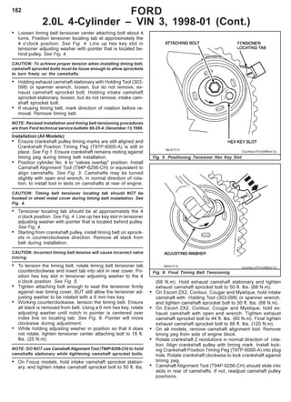 182
• Loosen timing belt tensioner center attaching bolt about 4
turns. Position tensioner locating tab at approximately the
4 o’clock position. See Fig. 4. Line up hex key slot in
tensioner adjusting washer with pointer that is located be-
hind pulley. See Fig. 4.
CAUTION: To achieve proper tension when installing timing belt,
camshaft sprocket bolts must be loose enough to allow sprockets
to turn freely on the camshafts.
• Holding exhaust camshaft stationary with Holding Tool (303-
098) or spanner wrench, loosen, but do not remove, ex-
haust camshaft sprocket bolt. Holding intake camshaft
sprocket stationary, loosen, but do not remove, intake cam-
shaft sprocket bolt.
• If reusing timing belt, mark direction of rotation before re-
moval. Remove timing belt.
NOTE: Revised installation and timing belt tensioning procedures
are from Ford technical service bulletin 99-25-4; December 13,1999.
Installation (All Models):
• Ensure crankshaft pulley timing marks are still aligned and
Crankshaft Position Timing Peg (T97P-6000-A) is still in
place. See Fig 1. Ensure crankshaft remains resting against
timing peg during timing belt installation.
• Position cylinder No. 4 to “valves overlap” position. Install
Camshaft Alignment Tool (T94P-6256-CH) or equivalent to
align camshafts. See Fig. 3. Camshafts may be turned
slightly with open end wrench, in normal direction of rota-
tion, to install tool in slots on camshafts at rear of engine.
CAUTION: Timing belt tensioner locating tab should NOT be
hooked in sheet metal cover during timing belt installation. See
Fig. 4.
• Tensioner locating tab should be at approximately the 4
o’clock position. See Fig. 4. Line up hex key slot in tensioner
adjusting washer with pointer that is located behind pulley.
See Fig. 4.
• Starting from crankshaft pulley, install timing belt on sprock-
ets in counterclockwise direction. Remove all slack from
belt during installation.
CAUTION: Incorrect timing belt tension will cause incorrect valve
timing.
• To tension the timing belt, rotate timing belt tensioner tab
counterclockwise and insert tab into slot in rear cover. Po-
sition hex key slot in tensioner adjusting washer to the 4
o’clock position. See Fig. 5.
• Tighten attaching bolt enough to seat the tensioner firmly
against rear timing cover, BUT still allow the tensioner ad-
justing washer to be rotated with a 6 mm hex key.
• Working counterclockwise, tension the timing belt. Ensure
all slack is removed from belt. Using a 6 mm hex key, rotate
adjusting washer until notch in pointer is centered over
index line on locating tab. See Fig. 6. Pointer will move
clockwise during adjustment.
• While holding adjusting washer in position so that it does
not rotate, tighten tensioner center attaching bolt to 18 ft.
lbs. (25 N.m).
NOTE: DO NOT use Camshaft Alignment Tool (T94P-6256-CH) to hold
camshafts stationary while tightening camshaft sprocket bolts.
• On Focus models, hold intake camshaft sprocket station-
ary, and tighten intake camshaft sprocket bolt to 50 ft. lbs.
FORD
2.0L 4-Cylinder – VIN 3, 1998-01 (Cont.)
(68 N.m). Hold exhaust camshaft stationary and tighten
exhaust camshaft sprocket bolt to 50 ft. lbs. (68 N.m).
• On Escort ZX2, Contour, Cougar and Mystique, hold intake
camshaft with Holding Tool (303-098) or spanner wrench,
and tighten camshaft sprocket bolt to 50 ft. lbs. (68 N.m).
• On Escort ZX2, Contour, Cougar and Mystique, hold ex-
haust camshaft with open end wrench. Tighten exhaust
camshaft sprocket bolt to 44 ft. lbs. (60 N.m). Final tighten
exhaust camshaft sprocket bolt to 88 ft. lbs. (120 N.m).
• On all models, remove camshaft alignment tool. Remove
timing peg from side of engine block.
• Rotate crankshaft 2 revolutions in normal direction of rota-
tion. Align crankshaft pulley with timing mark. Install lock-
ing Crankshaft Position Timing Peg (T97P-6000-A) into plug
hole. Rotate crankshaft clockwise to lock crankshaft against
timing peg.
• Camshaft Alignment Tool (T94P-6256-CH) should slide into
slots in rear of camshafts. If not, readjust camshaft pulley
positions.
Fig. 5: Positioning Tensioner Hex Key Slot
Courtesy of Ford Motor Co.
Courtesy of Ford Motor Co.
Fig. 6: Final Timing Belt Tensioning
 