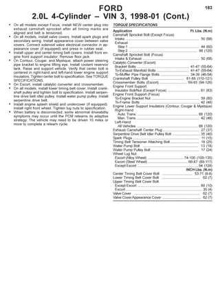 183FORD
2.0L 4-Cylinder – VIN 3, 1998-01 (Cont.)
• On all models except Focus, install NEW center plug into
exhaust camshaft sprocket after all timing marks are
aligned and belt is tensioned.
• On all models, install valve covers. Install spark plugs and
secondary wiring. Install appearance cover between valve
covers. Connect solenoid valve electrical connector in ap-
pearance cover (if equipped) and press in rubber seal.
• Install upper and center timing belt covers. Install front en-
gine front support insulator. Remove floor jack.
• On Contour, Cougar, and Mystique, attach power steering
pipe bracket to engine lifting eye. Install coolant reservoir
tank. Raise and support vehicle. Verify that center bolt is
centered in right-hand and left-hand lower engine support
insulators. Tighten center bolt to specification. See TORQUE
SPECIFICATIONS.
• On Escort, install catalytic converter and crossmember.
• On all models, install lower timing belt cover. Install crank-
shaft pulley and tighten bolt to specification. Install serpen-
tine drive belt idler pulley. Install water pump pulley. Install
serpentine drive belt.
• Install engine splash shield and undercover (if equipped).
Install right front wheel. Tighten lug nuts to specification.
• When battery is disconnected, some abnormal driveability
symptoms may occur until the PCM relearns its adaptive
strategy. The vehicle may need to be driven 10 miles or
more to complete a relearn cycle.
TORQUE SPECIFICATIONS
Application Ft. Lbs. (N.m)
Camshaft Sprocket Bolt (Except Focus)
Intake .......................................................................... 50 (68)
Exhaust
Step 1 ....................................................................... 44 (60)
Step 2 ..................................................................... 88 (120)
Camshaft Sprocket Bolt (Focus)
Intake & Exhaust ......................................................... 50 (68)
Catalytic Converter (Escort)
Bracket Bolts ..................................................... 41-47 (55-64)
To-Exhaust Manifold Bolts ................................. 41-47 (55-64)
To-Muffler Pipe Flange Bolts ............................. 34-39 (46-54)
Crankshaft Pulley Bolt .................................. 81-89 (110-121)
Crossmember Bolts (Escort) ............................ 69-93 (94-126)
Engine Front Support
Insulator Bolt/Nut (Except Focus) ................................. 61 (83)
Engine Front Support (Focus)
To-Engine Bracket Nut ................................................ 59 (80)
To-Frame Bolts ............................................................ 42 (48)
Engine Lower Support Insulators (Contour, Cougar & Mystique)
Right-Hand
Auto. Trans. ............................................................. 88 (120)
Man. Trans. ............................................................... 42 (48)
Left-Hand
All Vehicles .............................................................. 88 (120)
Exhaust Camshaft Center Plug..................................... 27 (37)
Serpentine Drive Belt Idler Pulley Bolt ............................ 35 (40)
Spark Plugs ................................................................... 11 (15)
Timing Belt Tensioner Attaching Bolt ............................. 18 (25)
Water Pump Bolt ........................................................ 13 (18)
Water Pump Pulley Bolt................................................. 17 (24)
Wheel Lug Nut
Escort (Alloy Wheel) .................................... 74-100 (100-135)
Escort (Steel Wheel) .........................................66-87 (89-117)
Except Escort ............................................................. 94 (128)
INCH Lbs. (N.m)
Center Timing Belt Cover Bolt .............................. 53-71 (6-8)
Lower Timing Belt Cover Bolt ....................................... 62 (7)
Upper Timing Belt Cover Bolt
Except Escort ............................................................... 89 (10)
Escort ............................................................................. 35 (4)
Valve Cover ................................................................... 62 (7)
Valve Cover Appearance Cover ....................................... 62 (7)
 