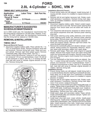 184
TIMING BELT APPLICATION
Application Labor Time Belt Part No.
2.0L 4-Cyl. – VIN P
Escort & Tracer
1997-01 ................. 2.2 Hours ..................250283
Focus
2000-01 ................. 2.2 Hours ..................250283
MANUFACTURER’SSUGGESTED
SCHEDULEDMAINTENANCE
Up to 2000 model year, the manufacturer recommends that
the timing belt be inspected at 120,000 miles. Replace, if nec-
essary. For 2001 model year, the manufacturer recommends
that the timing belt be replaced at 120,000 miles.
REMOVAL&INSTALLATION
TIMING BELT
Removal (Escort & Tracer):
• Disconnect negative battery cable. Place cylinder No. 1 to
TDC of compression stroke. Remove accessory drive belt
and tensioner. Remove timing belt cover. Raise and sup-
port vehicle. Remove right hand splash guard. Remove
crankshaft pulley. Align timing marks. See Fig. 1.
• Loosen timing belt tensioner. Using an 8 mm hex wrench,
turn tensioner 1/4 turn counterclockwise. Insert 1/8 drill bit
to lock tensioner in place. See Fig. 2. If reusing old belt,
mark belt with arrow to indicate original direction of rota-
tion. Remove timing belt.
Installation (Escort & Tracer):
• Ensure timing marks are still aligned. Install timing belt. If
reusing old belt, ensure it is installed in original direction of
rotation.
• Remove drill bit and tighten tensioner bolt. Rotate crank-
shaft clockwise 2 revolutions. Recheck timing mark align-
ment. To complete installation, reverse removal procedure.
Removal (Focus)
• Disconnect negative battery cable. Detach coolant expan-
sion tank and set to one side. Remove power steering fluid
reservoir from shock tower and set aside with hoses at-
tached.
• Turn serpentine belt tensioner clockwise to relieve tension
and remove serpentine drive belt. Remove power steering
drive belt.
• Hold power steering pump pulley stationary and remove
power steering pump center nut. Remove power steering
pump pulley. Remove power steering pump mounting nuts.
Set power steering pump aside with hoses attached.
• Raise and support vehicle. Remove right front wheel. Re-
move the lower drive belt cover.
• Remove the crankshaft pulley and vibration damper. Lower
vehicle. Noting position for reassembly reference, discon-
nect spark plug secondary cables from spark plugs.
• Remove spark plugs. Place jack under engine to support
weight. Remove front engine mount and upper timing belt
cover from timing belt end of engine. Remove center timing
belt cover. Remove engine mount bracket from timing belt
end of engine.
• Turn the crankshaft so that timing marks are aligned. See
Fig. 1. Loosen timing belt tensioner. Using an 8 mm hex
wrench, turn tensioner 1/4 turn counterclockwise. Insert 1/
8 drill bit to lock tensioner in place. See Fig. 2. If reusing old
belt, mark belt with arrow to indicate original direction of
rotation. Remove timing belt.
Installation (Focus):
• Ensure timing marks are still aligned. Install timing belt in
a counterclockwise direction starting at crankshaft sprocket.
Keep slack out of belt span from crankshaft to camshaft
sprocket. If reusing old belt, ensure it is installed in original
direction of rotation.
• Remove drill bit and tighten tensioner bolt. Rotate crank-
shaft clockwise 2 revolutions. Recheck timing mark align-
ment. If not correct, readjust timing belt.
• Install engine mount bracket and upper timing belt cover to
engine. Tighten bolts to specification. See TORQUE SPECI-
FICATIONS table. Install lower timing belt cover. Install en-
gine mount to engine and frame. Tighten nuts and bolts to
specification. Remove jack from under engine.
• Install spark plugs and secondary cables. Raise vehicle.
Install crankshaft pulley and vibration damper. Tighten cen-
ter bolt to specification.
• Install lower drive belt cover. Lower vehicle. Install power
steering pump. Install power steering pump pulley. Tighten
center bolt to specification. See TORQUE SPECIFICATIONS
table. Install serpentine drive belts. Install power steering
fluid reservoir and coolant expansion tank. Connect nega-
tive battery cable.
FORD
2.0L 4-Cylinder – SOHC, VIN P
Fig. 1: Aligning Camshaft & Crankshaft Timing Marks
Courtesy of Ford Motor Co.
 