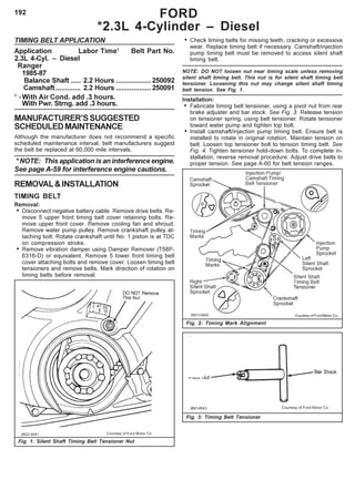 192
TIMING BELT APPLICATION
Application Labor Time1
Belt Part No.
2.3L 4-Cyl. – Diesel
Ranger
1985-87
Balance Shaft ..... 2.2 Hours ..................250092
Camshaft............. 2.2 Hours ..................250091
1
-With Air Cond. add .3 hours.
With Pwr. Strng. add .3 hours.
MANUFACTURER’SSUGGESTED
SCHEDULEDMAINTENANCE
Although the manufacturer does not recommend a specific
scheduled maintenance interval, belt manufacturers suggest
the belt be replaced at 60,000 mile intervals.
* NOTE: This application is an interference engine.
See page A-59 for interference engine cautions.
REMOVAL&INSTALLATION
TIMING BELT
Removal:
• Disconnect negative battery cable. Remove drive belts. Re-
move 5 upper front timing belt cover retaining bolts. Re-
move upper front cover. Remove cooling fan and shroud.
Remove water pump pulley. Remove crankshaft pulley at-
taching bolt. Rotate crankshaft until No. 1 piston is at TDC
on compression stroke.
• Remove vibration damper using Damper Remover (T58P-
6316-D) or equivalent. Remove 5 lower front timing belt
cover attaching bolts and remove cover. Loosen timing belt
tensioners and remove belts. Mark direction of rotation on
timing belts before removal.
• Check timing belts for missing teeth, cracking or excessive
wear. Replace timing belt if necessary. Camshaft/injection
pump timing belt must be removed to access silent shaft
timing belt.
NOTE: DO NOT loosen nut near timing scale unless removing
silent shaft timing belt. This nut is for silent shaft timing belt
tensioner. Loosening this nut may change silent shaft timing
belt tension. See Fig. 1.
Installation:
• Fabricate timing belt tensioner, using a pivot nut from rear
brake adjuster and bar stock. See Fig. 3. Release tension
on tensioner spring, using belt tensioner. Rotate tensioner
toward water pump and tighten top bolt.
• Install camshaft/injection pump timing belt. Ensure belt is
installed to rotate in original rotation. Maintain tension on
belt. Loosen top tensioner bolt to tension timing belt. See
Fig. 4. Tighten tensioner hold-down bolts. To complete in-
stallation, reverse removal procedure. Adjust drive belts to
proper tension. See page A-60 for belt tension ranges.
Fig. 3: Timing Belt Tensioner
Fig. 2: Timing Mark Alignment
FORD
*2.3L 4-Cylinder – Diesel
Fig. 1: Silent Shaft Timing Belt Tensioner Nut
Courtesy of Ford Motor Co.
 