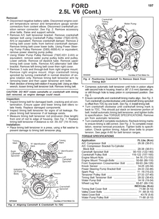 197
• Compress automatic belt tensioner until hole in piston aligns
with second hole in housing. Insert a .06" (1.5 mm) diameter pin,
or drill through hole to keep piston in compressed position. See
Fig.1.
• Ensure camshafts and crankshaft timing marks align. See Fig. 3.
Turn crankshaft counterclockwise until crankshaft timing sprocket
is offset from TDC by one tooth. See Fig. 4. Install timing belt.
• Turn crankshaft clockwise until crankshaft timing mark is
back to TDC. This should put slack on tensioner portion of
belt. Install automatic timing belt tensioner, and tighten bolts
to specification. See TORQUE SPECIFICATIONS. Remove
pin from automatic tensioner.
• Turn crankshaft 2 complete revolutions. Recheck timing marks
to ensure timing is still correct. See Fig. 3. To complete instal-
lation, reverse removal procedure. Tighten bolts to specifi-
cation. Check ignition timing. Adjust drive belts to proper
tension. See page A-60 for belt tension ranges.
TORQUE SPECIFICATIONS
Application Ft. Lbs. (N.m)
A/C Compressor Bolt ....................................... 28-38 (38-51)
A/C Compressor Bracket-To-Cylinder
Block Bolt ........................................................ 28-38 (38-51)
Camshaft Sprocket Bolt ............................. 90-103 (122-140)
Crankshaft Pulley Bolt .............................. 116-122 (157-165)
Engine Mount Nuts ......................................... 54-76 (73-103)
Engine Mount Through-Bolts .......................... 50-68 (86-116)
Front Suspension Crossmember Bolt ........... 69-93 (94-126)
Knock Sensor ................................................... 14-25 (20-34)
Power Steering Pump Bracket Bolt ................... 24-33 (32-46)
Spark Plug ....................................................... 11 -16 (15-23)
Tensioner Pulley Bolt ........................................ 27-33 (37-45)
Timing Belt Tensioner Bolt ............................... 28-32 (38-43)
Water Pump Bolt .............................................. 14-18 (19-24)
Wheel Lug Nut ................................................ 65-87 (88-118)
INCH Lbs. (N.m)
Timing Belt Cover Bolt ........................................ 71-88 (8-10)
Valley Cover Bolts .............................................. 71 -88 (8-10)
Valve Cover Bolt .................................................... 43-78 (5-8)
Water Pump Pulley Bolt ...................................... 71-88 (8-10)
Fig. 3: Aligning Camshaft & Crankshaft To TDC
Fig. 4: Positioning Crankshaft To Remove Slack From
Timing Belt
FORD
2.5L V6 (Cont.)
Removal:
• Disconnect negative battery cable. Disconnect engine cool-
ant temperature sensor and temperature gauge sender
connectors from coolant elbow. Disconnect crankshaft po-
sition sensor connector. See Fig. 2. Remove accessory
drive belts. Raise and support vehicle.
• Remove A/C belt tensioner bracket. Remove crankshaft
damper bolt using Crankshaft Pulley Holder (T92C-6316-
AH) or equivalent. Remove crankshaft damper. Remove 2
timing belt cover bolts from behind crankshaft damper.
Remove timing belt cover lower bolts. Using Power Steer-
ing Pump Pulley Remover (D85L-6000-A) or equivalent,
remove power steering pump pulley.
• Using Water Pump Pulley Remover (T92C-631 2-AH) or
equivalent, remove water pump pulley bolts and pulley.
Lower vehicle. Remove oil dipstick tube. Remove upper
timing belt cover bolts. Remove A/C-alternator belt idler
bracket. Remove left timing belt cover then right cover.
• Remove 3 nuts and through-bolt from right engine mount.
Remove right engine mount. Align crankshaft timing
sprocket by turning crankshaft in normal direction of en-
gine rotation only. Remove timing belt tensioner arm by
removing lower and then upper tensioner arm bolts.
• Mark direction of timing belt rotation if reusing belt. Using an Allen
wrench, loosen timing belt tensioner bolt. Remove timing belt.
CAUTION: DO NOT rotate camshafts or crankshaft with timing
belt removed, as engine damage could result.
Inspection:
• Inspect timing belt for damaged teeth, cracking and oil con-
tamination. Ensure upper and lower timing belt idlers ro-
tate freely. Replace damaged components.
• Inspect timing belt tensioner for signs of oil leakage. Re-
place timing belt tensioner if oil leakage exists.
• Measure timing belt tensioner rod protrusion (free length)
from end of rod to edge of housing. See Fig. 1. Replace
timing belt tensioner if distance is not .55-.63" (14-16 mm).
Installation:
• Place timing belt tensioner in a press, using a flat washer to
prevent damage to timing belt tensioner plug.
 