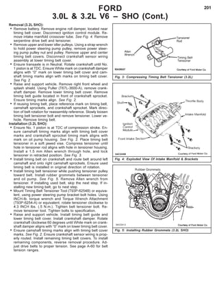 201
Removal (3.2L SHO):
• Remove battery. Remove engine roll damper, located near
timing belt cover. Disconnect ignition control module. Re-
move intake manifold crossover tube. See Fig. 4. Remove
serpentine drive belt and tensioner.
• Remove upper and lower idler pulleys. Using a strap wrench
to hold power steering pump pulley, remove power steer-
ing pump pulley nut and pulley. Remove upper and center
timing belt covers. Disconnect crankshaft sensor wiring
assembly at lower timing belt cover.
• Ensure transaxle is in Neutral. Rotate crankshaft until No.
1 piston is at TDC. Ensure White mark on crankshaft damper
aligns with “0” mark on lower timing belt cover and cam-
shaft timing marks align with marks on timing belt cover.
See Fig. 2.
• Raise and support vehicle. Remove right front wheel and
splash shield. Using Puller (T67L-3600-A), remove crank-
shaft damper. Remove lower timing belt cover. Remove
timing belt guide located in front of crankshaft sprocket.
Ensure timing marks align. See Fig. 2.
• If reusing timing belt, place reference mark on timing belt,
camshaft sprockets, and crankshaft sprocket. Mark direc-
tion of belt rotation for reassembly reference. Slowly loosen
timing belt tensioner bolt and remove tensioner. Lower ve-
hicle. Remove timing belt.
Installation (3.2L SHO):
• Ensure No. 1 piston is at TDC of compression stroke. En-
sure camshaft timing marks align with timing belt cover
marks and crankshaft sprocket timing mark aligns with
mark on oil pump housing. See Fig. 2. Place timing belt
tensioner in a soft jawed vise. Compress tensioner until
hole in tensioner rod aligns with hole in tensioner housing.
Install a 1.5 mm Allen wrench through hole, and lock
tensioner in retracted position. See Fig. 3.
• Install timing belt on crankshaft and route belt around left
camshaft and onto right camshaft sprockets. Ensure used
timing belt is installed in original direction of rotation.
• Install timing belt tensioner while pushing tensioner pulley
toward belt. Install rubber grommets between tensioner
and oil pump. See Fig. 5. Remove Allen wrench from
tensioner. If installing used belt, skip the next step. If in-
stalling new timing belt, go to next step.
• Mount Timing Belt Tensioner Tool (T93P-6254B) or equiva-
lent, using power steering pump bracket bolt holes. Using
INCH-lb. torque wrench and Torque Wrench Attachment
(T93P-6254-A) or equivalent, rotate tensioner clockwise to
4.3 INCH lbs. (.5 N.m.). Tighten belt tensioner bolt. Re-
move tensioner tool. Tighten bolts to specification.
• Raise and support vehicle. Install timing belt guide and
lower timing belt cover. Install crankshaft damper. Rotate
crankshaft clockwise 60 degrees until White mark on crank-
shaft damper aligns with “0” mark on lower timing belt cover.
• Ensure camshaft timing marks align with timing belt cover
marks. See Fig. 2. Ensure crankshaft sensor wiring is prop-
erly routed. Install remaining timing belt covers. To install
remaining components, reverse removal procedure. Ad-
just drive belts to proper tension. See page A-60 for belt
tension ranges.
FORD
3.0L & 3.2L V6 – SHO (Cont.)
Fig. 5: Installing Rubber Grommets (3.2L SHO)
Fig. 4: Exploded View Of Intake Manifold & Brackets
Fig. 3: Compressing Timing Belt Tensioner (3.2L)
 