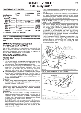 213GEO/CHEVROLET
1.3L 4-Cylinder
TIMING BELT APPLICATION
Belt
Labor Component Part
Application Time Kit No. No.
1.3L 4-Cyl.
Firefly (Canadian)
1995-97 ..........1
2.6 Hrs. ...........................250272
1998-00 ..........1
2.6 Hrs. .... 2521941........ 250194
Metro
1992-93 ..........1
2.6 Hrs. ...........................250095
1994...............1
2.6 Hrs. ...........................250243
1995-97 ..........1
2.6 Hrs. ...........................250272
1998-01 ..........1
2.6 Hrs. .... 2521941........ 250194
1
- With Air Cond. add .4 hours.
NOTE: A timing belt component kit is available for
thisapplication.Seepage Iforinformationoncomponent
kits.
MANUFACTURER’SSUGGESTED
SCHEDULEDMAINTENANCE
Up to 1997 model year, the manufacturer recommends the
belt be replaced at 60,000 mile intervals. For 1998-01 model
years, the manufacturer recommends the belt be inspected at
60,000 miles and replaced at 100,000 miles.
REMOVAL&INSTALLATION
TIMING BELT
Removal:
• Disconnect negative battery cable. Raise and support ve-
hicle. Remove right side fender apron extension. Do not
push center pin in too far as it may fall into fender.
• Remove alternator/water pump drive belt and water pump
pulley. Lock flywheel and loosen crankshaft pulley outer
bolts. See Figs. 1 and 2. It is NOT necessary to remove
crankshaft pulley center bolt. Remove crankshaft pulley.
• Remove timing belt outside cover. Rotate crankshaft to align
camshaft and crankshaft timing marks. See Figs. 3 and 6.
Loosen tensioner bolt and stud. Push tensioner plate fully
upward and temporarily tighten tensioner bolt. Remove tim-
ing belt from sprockets.
Inspection:
• Inspect timing belt for damaged teeth, cracking and oil con-
tamination. Check timing belt tensioner for worn bearing.
Replace damaged components.
NOTE: Ensure tensioner plate moves when tensioner is moved
toward timing belt. If tensioner plate does not move, ensure lug
is engaged in hole on rear of tensioner.
Installation:
• Ensure that tensioner rotates smoothly. Install tensioner
plate on tensioner. Lug of tensioner plate must fit in hole of
tensioner. Install tensioner assembly. Hand tighten
tensioner bolt. Plate movement in upward direction should
cause tensioner to move in same direction.
• On 1992-97 models only, remove air cleaner and valve cover,
then completely loosen all valve screws and lock nuts on
intake and exhaust rocker arms. Turn camshaft pulley clock-
wise until timing mark on pulley aligns with “V” mark on belt
inside cover. See Fig. 3.
• Turn crankshaft pulley bolt clockwise until punch mark on
sprocket aligns with arrow mark on oil pump case. See
Fig. 3.
• Install timing belt on sprockets with drive-side of belt free of
any slack when tensioner plate is pushed up with fingers.
Loosen tensioner bolt and allow tensioner to remove slack
in timing belt. Skip the next step to continue.
NOTE: On 1998-01 models, camshaft sprocket is marked with
a raised “E” for a timing mark.
• On 1998-01 models, ensure camshaft and crankshaft tim-
ing marks are still aligned. See Fig. 6. If timing marks are
not aligned, rotate camshaft or crankshaft to align timing
marks. DO NOT rotate camshaft or crankshaft more than
90 degrees or engine damage may result. Install timing
belt. Ensure no slack exists on drive-side of timing belt.
Loosen tensioner bolt and allow tensioner to remove slack
in timing belt. Go to next step.
• Turn crankshaft 2 rotations clockwise to take up slack. En-
sure timing marks are still aligned. Tighten tensioner ad-
justment stud nut and tensioner bolt. Ensure seal is be-
tween water pump and oil pump case. See Fig. 5. Install
timing belt outside cover.
Fig. 1: Using Screwdriver To Lock Flywheel
Fig. 2: Locking Flywheel In Position
 