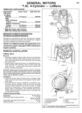223GENERAL MOTORS
*1.6L 4-Cylinder – LeMans
TIMING BELT APPLICATION
Application Labor Time1
Belt Part No.
1.6L 4-Cyl.
Le Mans
1988-89 ................. 2.0 Hours ..................250148
1990
With Tensioner
Pulley................. 2.0 Hours ..................250203
Without Tensioner
Pulley................. 2.0 Hours ..................250148
1991-93 ................. 2.0 Hours ..................250203
1
-With Air Cond. add .4 hours.
With Pwr. Strng. add .4 hours.
MANUFACTURER’SSUGGESTED
SCHEDULEDMAINTENANCE
Although the manufacturer does not recommend a specific
scheduled maintenance interval, belt manufacturers suggest
the belt be replaced at 60,000 mile intervals.
*NOTE: For 1990-93 models, this application is an
interference engine. See pageA-59 for interference
engine cautions.
REMOVAL&INSTALLATION
TIMING BELT
Removal:
• Disconnect negative battery cable. Remove all accessory
drive belts. Remove power steering pump and lines. Re-
move crankshaft pulley. Remove timing belt covers starting
with upper cover.
• Rotate engine to align timing marks on crankshaft and cam-
shaft sprockets with reference mark on lower timing belt
cover. See Fig. 1. Loosen water pump bolt to release belt
tension. Remove timing belt.
CAUTION: Rotate engine and align reference mark on crankshaft
and camshaft sprockets with reference mark on lower timing
belt cover before removing belt. Use proper reference mark. Reference
marks may be difficult to locate.
Installation:
• Install timing belt. Align all timing marks. Carefully rotate
water pump to remove slack from timing belt. Tighten water
pump bolts.
• Using Belt Tension Gauge (J-26486-B) or equivalent, mea-
sure belt tension between water pump and camshaft
sprocket. Adjust belt tension to 35 Ibs. (16 kg). To install
remaining components, reverse removal procedure.
Tighten bolts to specification. See TORQUE SPECIFICA-
TIONS. Adjust drive belts to proper tension. See page A-60
for belt tension ranges.
TORQUE SPECIFICATIONS
Application Ft. Lbs. (N.m)
Crankshaft Pulley-To-Sprocket Bolt ............................ 41 (56)
INCH Lbs. (N.m)
Timing Belt Cover Bolt (Front & Rear) ......................... 88 (10)
Water Pump Bolt .......................................................... 71 (8)
Fig. 1: Timing Belt & Pulley Alignment
Courtesy of General Motors Corp.
 