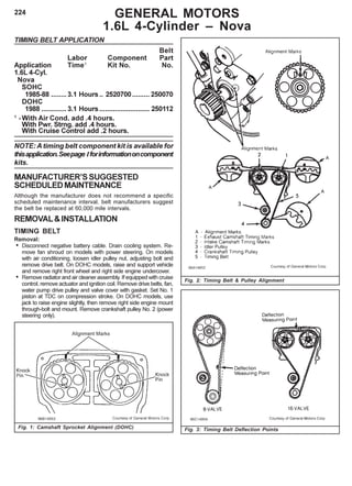 224
TIMING BELT APPLICATION
Belt
Labor Component Part
Application Time1
Kit No. No.
1.6L 4-Cyl.
Nova
SOHC
1985-88 ........3.1 Hours.. 2520700......... 250070
DOHC
1988 ............. 3.1 Hours.......................... 250112
1
-With Air Cond. add .4 hours.
With Pwr. Strng. add .4 hours.
With Cruise Control add .2 hours.
NOTE: A timing belt component kit is available for
thisapplication.Seepage Iforinformationoncomponent
kits.
MANUFACTURER’SSUGGESTED
SCHEDULEDMAINTENANCE
Although the manufacturer does not recommend a specific
scheduled maintenance interval, belt manufacturers suggest
the belt be replaced at 60,000 mile intervals.
REMOVAL&INSTALLATION
TIMING BELT
Removal:
• Disconnect negative battery cable. Drain cooling system. Re-
move fan shroud on models with power steering. On models
with air conditioning, loosen idler pulley nut, adjusting bolt and
remove drive belt. On DOHC models, raise and support vehicle
and remove right front wheel and right side engine undercover.
• Remove radiator and air cleaner assembly. If equipped with cruise
control, remove actuator and ignition coil. Remove drive belts, fan,
water pump drive pulley and valve cover with gasket. Set No. 1
piston at TDC on compression stroke. On DOHC models, use
jack to raise engine slightly, then remove right side engine mount
through-bolt and mount. Remove crankshaft pulley No. 2 (power
steering only).
GENERAL MOTORS
1.6L 4-Cylinder – Nova
Fig. 2: Timing Belt & Pulley Alignment
Fig. 1: Camshaft Sprocket Alignment (DOHC) Fig. 3: Timing Belt Deflection Points
 