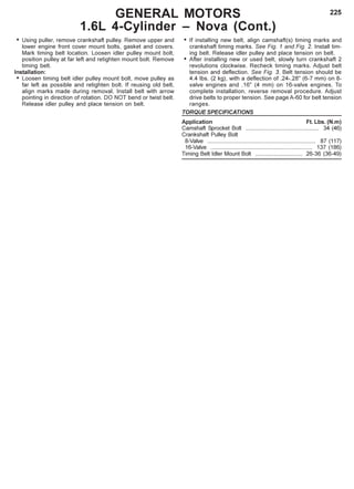 225
• Using puller, remove crankshaft pulley. Remove upper and
lower engine front cover mount bolts, gasket and covers.
Mark timing belt location. Loosen idler pulley mount bolt,
position pulley at far left and retighten mount bolt. Remove
timing belt.
Installation:
• Loosen timing belt idler pulley mount bolt, move pulley as
far left as possible and retighten bolt. If reusing old belt,
align marks made during removal. Install belt with arrow
pointing in direction of rotation. DO NOT bend or twist belt.
Release idler pulley and place tension on belt.
GENERAL MOTORS
1.6L 4-Cylinder – Nova (Cont.)
• If installing new belt, align camshaft(s) timing marks and
crankshaft timing marks. See Fig. 1 and Fig. 2. Install tim-
ing belt. Release idler pulley and place tension on belt.
• After installing new or used belt, slowly turn crankshaft 2
revolutions clockwise. Recheck timing marks. Adjust belt
tension and deflection. See Fig. 3. Belt tension should be
4.4 Ibs. (2 kg), with a deflection of .24-.28" (6-7 mm) on 8-
valve engines and .16" (4 mm) on 16-valve engines. To
complete installation, reverse removal procedure. Adjust
drive belts to proper tension. See page A-60 for belt tension
ranges.
TORQUE SPECIFICATIONS
Application Ft. Lbs. (N.m)
Camshaft Sprocket Bolt .............................................. 34 (46)
Crankshaft Pulley Bolt
8-Valve .................................................................... 87 (117)
16-Valve ................................................................ 137 (186)
Timing Belt Idler Mount Bolt .............................. 26-36 (36-49)
 