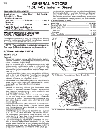 226
TIMING BELT APPLICATION
Application Labor Time1
Belt Part No.
1.8L 4-Cyl. – Diesel
Acadian (Canadian)
1981-85 ................. 3.1 Hours ..................250076
Chevette
1981-86 ................. 3.1 Hours ..................250076
1
-With Air Cond. add .4 hours.
With Pwr. Strng. add .4 hours.
MANUFACTURER’SSUGGESTED
SCHEDULEDMAINTENANCE
Although the manufacturer does not recommend a specific
scheduled maintenance interval, belt manufacturers suggest
the belt be replaced at 60,000 mile intervals.
* NOTE: This application is an interference engine.
See page A-59 for interference engine cautions.
REMOVAL&INSTALLATION
TIMING BELT
Removal:
• Disconnect negative battery cable. Drain cooling system.
Remove fan shroud, V-belt and pulley. Remove upper dust
cover. Disconnect by-pass hose.
• With No. 1 piston at TDC of compression stroke, check that
timing mark on injection pump pulley is in alignment with
front plate pointer. Align injector gear by inserting 8 mm x 1.25
mm bolt through gear alignment hole and front flange plate.
See Fig. 1.
• Remove valve cover.Attach Fixing Plate (J-29761) or equiva-
lent, to slot in rear of camshaft. This will prevent camshaft
from rotating. Remove damper pulley and timing belt holder.
Recheck to be sure No. 1 cylinder is at TDC.
• Remove lower dust cover and timing belt holder. Remove tension
spring from behind front plate, next to injection pump. Loosen
tension pulley and plate bolts. Remove timing belt.
Installation:
• Remove bolt attaching camshaft gear. Using Gear Puller
(J-22888) or equivalent, remove cam gear. Reinstall cam
gear loosely so it can be turned by hand. Install timing belt
in proper sequence. See Fig. 2.
• Belt should be properly tensioned between pulleys. Cogs
on belt and pulley should engage properly. Crankshaft
should not be turned. Concentrate belt looseness on ten-
sion pulley. Depress tension pulley with finger and install
tension spring.
• Finger tighten tensioner bolts in sequence to prevent move-
ment of tensioner pulley. See Fig. 3. Tighten camshaft pulley
bolt. Remove injection pump gear lock bolt. Remove fixing
plate on end of camshaft.
• Install damper pulley on hub and check that No. 1 cylinder
is at TDC. DO NOT turn crankshaft if adjustment is needed.
Be sure mark on injection pump pulley aligns with mark on
plate. See Fig. 1. Fixing plate should fit smoothly into slot at
rear of camshaft. Remove fixing plate.
• Loosen tensioner pulley and plate bolts. Concentrate belt loose-
ness on tensioner and tighten bolts in sequence. See Fig. 3. Belt
tension should be checked at point between camshaft gear
and injection pump gear using Belt Tension Gauge (J-29771)
or equivalent. Belt tension should be 46-63 lbs (20-28 kg).
• Remove damper pulley and install belt holder in position away
from timing bolt. Install by-pass hose, dust covers, and damper
pulley. Install cooling fan, belt and pulley. Install fan shroud.
Refill system with coolant and connect battery. Adjust drive
belts to proper tension. See page A-60 for belt tension ranges.
TORQUE SPECIFICATIONS
Application Ft. Lbs. (N.m)
Camshaft Pulley Bolt .................................................. 55 (75)
Damper Pulley Bolt ..................................................... 12 (20)
Tension Pulley
Center Bolt ................................................................ 54 (73)
Side Bolts ................................................................. 15 (20)
Water Pump Bolts ...................................................... 15 (20)
GENERAL MOTORS
*1.8L 4-Cylinder – Diesel
Fig. 2: Timing Belt Installation Sequence
Fig. 1: Injection Pump Alignment Marks & Lock Bolt
96E14856 Courtesy Of General Motors Corp.
Courtesy Of General Motors Corp.
 