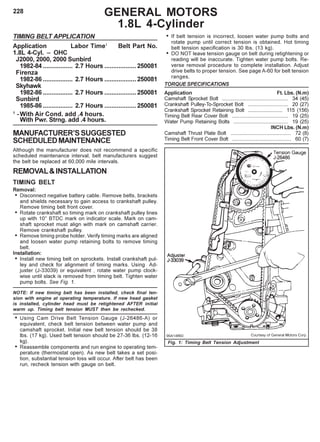 228 GENERAL MOTORS
1.8L 4-Cylinder
TIMING BELT APPLICATION
Application Labor Time1
Belt Part No.
1.8L 4-Cyl. – OHC
J2000, 2000, 2000 Sunbird
1982-84 ................. 2.7 Hours ..................250081
Firenza
1982-86 ................. 2.7 Hours ..................250081
Skyhawk
1982-86 ................. 2.7 Hours ..................250081
Sunbird
1985-86 ................. 2.7 Hours ..................250081
1
-With Air Cond. add .4 hours.
With Pwr. Strng. add .4 hours.
MANUFACTURER’SSUGGESTED
SCHEDULEDMAINTENANCE
Although the manufacturer does not recommend a specific
scheduled maintenance interval, belt manufacturers suggest
the belt be replaced at 60,000 mile intervals.
REMOVAL&INSTALLATION
TIMING BELT
Removal:
• Disconnect negative battery cable. Remove belts, brackets
and shields necessary to gain access to crankshaft pulley.
Remove timing belt front cover.
• Rotate crankshaft so timing mark on crankshaft pulley lines
up with 10° BTDC mark on indicator scale. Mark on cam-
shaft sprocket must align with mark on camshaft carrier.
Remove crankshaft pulley.
• Remove timing probe holder. Verify timing marks are aligned
and loosen water pump retaining bolts to remove timing
belt.
Installation:
• Install new timing belt on sprockets. Install crankshaft pul-
ley and check for alignment of timing marks. Using Ad-
juster (J-33039) or equivalent , rotate water pump clock-
wise until slack is removed from timing belt. Tighten water
pump bolts. See Fig. 1.
NOTE: If new timing belt has been installed, check final ten-
sion with engine at operating temperature. If new head gasket
is installed, cylinder head must be retightened AFTER initial
warm up. Timing belt tension MUST then be rechecked.
• Using Cam Drive Belt Tension Gauge (J-26486-A) or
equivalent, check belt tension between water pump and
camshaft sprocket. Initial new belt tension should be 38
lbs. (17 kg). Used belt tension should be 27-36 lbs. (12-16
kg).
• Reassemble components and run engine to operating tem-
perature (thermostat open). As new belt takes a set posi-
tion, substantial tension loss will occur. After belt has been
run, recheck tension with gauge on belt.
• If belt tension is incorrect, loosen water pump bolts and
rotate pump until correct tension is obtained. Hot timing
belt tension specification is 30 lbs. (13 kg).
• DO NOT leave tension gauge on belt during retightening or
reading will be inaccurate. Tighten water pump bolts. Re-
verse removal procedure to complete installation. Adjust
drive belts to proper tension. See page A-60 for belt tension
ranges.
TORQUE SPECIFICATIONS
Application Ft. Lbs. (N.m)
Camshaft Sprocket Bolt .............................................. 34 (45)
Crankshaft Pulley-To-Sprocket Bolt ............................ 20 (27)
Crankshaft Sprocket Retaining Bolt ........................ 115 (156)
Timing Belt Rear Cover Bolt ....................................... 19 (25)
Water Pump Retaining Bolts ...................................... 19 (25)
INCH Lbs. (N.m)
Camshaft Thrust Plate Bolt .......................................... 72 (8)
Timing Belt Front Cover Bolt ......................................... 60 (7)
Fig. 1: Timing Belt Tension Adjustment
 