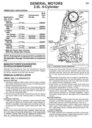 229GENERAL MOTORS
2.0L 4-Cylinder
TIMING BELT APPLICATION
Belt
Labor Component Part
Application Time1
Kit No. No.
2.0L 4-Cyl. – OHC
Firenza
1987-88 ............2.7 Hrs. ...........................250081
GrandAm
1987-88 ............2.7 Hrs. ...........................250081
1989.................2.7 Hrs. ..... 2521630 ....... 250163
Le Mans
1989
1st Design.....2.7 Hrs. ...........................250081
2nd Design ...2.7 Hrs. ..... 2521630 ....... 250163
1990.................2.7 Hrs. ..... 2521630 ....... 250163
Skyhawk
1987-88 ............2.7 Hrs. ...........................250081
Sunbird
1987-88 ............2.7 Hrs. ...........................250081
1989-94 ............2.7 Hrs. ..... 2521630 ....... 250163
1
-With Air Cond. add .4 hours.
With Pwr. Strng. add .4 hours.
NOTE: A timing belt component kit is available for
thisapplication.Seepage Iforinformationoncomponent
kits.
MANUFACTURER’SSUGGESTED
SCHEDULEDMAINTENANCE
Although the manufacturer does not recommend a specific
scheduled maintenance interval, belt manufacturers suggest
the belt be replaced at 60,000 mile intervals.
REMOVAL&INSTALLATION
TIMING BELT & SPROCKETS
Removal (1987-88):
• Disconnect negative battery cable. Remove belts, brackets
and shields necessary to gain access to crankshaft pulley.
Remove timing belt front cover.
• Rotate crankshaft so timing mark on crankshaft pulley lines
up with 10 degrees BTDC mark on indicator scale. Mark on
camshaft sprocket must align with mark on camshaft car-
rier. Remove crankshaft pulley.
• Remove timing probe holder. Verify timing marks are aligned
and loosen water pump retaining bolts to remove timing
belt.
Installation (1987-88):
• Install new timing belt on sprockets. Install crankshaft pulley
and check for alignment of timing marks. Using Adjuster (J-
33039) or equivalent, rotate water pump clockwise until slack
is removed from timing belt. Tighten water pump bolts. See
Fig. 1.
NOTE: If new timing belt has been installed, check final ten-
sion with engine at operating temperature. If new head gasket
is installed, cylinder head must be retightened AFTER initial
warm up. Timing belt tension MUST then be rechecked.
Fig. 1: Timing Belt Tension Adjustment
• Using Cam Drive Belt Tension Gauge (J-26486-A) or
equivalent, check belt tension between water pump and
camshaft sprocket. Initial new belt tension should be 38
lbs. (17 kg). Used belt tension should be 27-36 lbs. (12-16
kg).
• Reassemble components and run engine to operating tem-
perature (thermostat open). As new belt takes a set posi-
tion, substantial tension loss will occur. After belt has been
run, recheck tension withgauge on belt.
• If belt tension is incorrect, loosen water pump bolts and
rotate pump until correct tension is obtained. Hot timing
belt tension specification is 30 lbs. (13 kg).
• DO NOT leave tension gauge on belt during retightening or
reading will be inaccurate. Tighten water pump bolts. Re-
verse removal procedure to complete installation. Adjust
drive belts to proper tension. See page A-60 for belt tension
ranges.
Removal (1989-94):
• Disconnect negative battery cable. Remove serpentine belt,
brackets, and shields necessary to gain access to crank-
shaft pulley. Remove front timing belt cover. See Fig. 2.
• Remove crankshaft pulley. Loosen water pump retaining
bolts. Using Timing Belt Adjuster (J-33039-A) or equiva-
lent, rotate water pump to release timing belt tension. Re-
move timing belt.
Installation (1989-94):
• To install camshaft and crankshaft sprockets (if removed),
reverse removal procedure. Tighten retaining bolts to speci-
fication. See TORQUE SPECIFICATIONS.
 