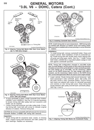 232
Fig. 6: Installing Camshaft Gear Holders
Fig. 7: Aligning Timing Belt Marks On Crankshaft Pulley
• To lock camshafts in place, install Camshaft Gear Holders
(J42069-1 and J-42069-2). See Fig. 6. It may be necessary
to loosen timing belt idler pulley and turn eccentric until
holder can be inserted.
• Loosen timing belt tensioner and idler pulley bolts. If reus-
ing timing belt, mark belt with arrow to indicate original
direction of rotation. Remove timing belt.
CAUTION: Do not move camshafts with belt removed. Do not remove
Camshaft Holders (J-42069) with timing belt removed.
Inspection:
• Check timing belt for excessive wear, cracks, or missing
teeth. Inspect timing belt tensioner and idler pulleys for
worn bearings. Replace as necessary.
Courtesy of General Motors Corp.
Courtesy of General Motors Corp.
GENERAL MOTORS
*3.0L V6 – DOHC, Catera (Cont.)
Fig. 4: Aligning Timing Belt Marks With Rear Cover Marks
(Up To 1999 Early Design)
Courtesy of General Motors Corp.
Fig. 5: Aligning Timing Belt Marks With Rear Cover Marks
(From 1999 Late Design)
Courtesy of General Motors Corp.
NOTE: Install timing belt at room temperature. NEW timing belts
are marked with direction of rotation arrow and mating marks.
Make sure belt is installed with arrows pointing in correct direction
or rotation.
Installation:
• To install timing belt, remove crankshaft holder. Raise and
support vehicle. Start installation of belt at crankshaft pul-
ley. Install timing belt with double dash marks aligned with
oil pump and drive gear marks. See Fig. 7. Install Timing
Belt Holder (J42069-30) or equivalent plastic wedge to hold
belt against crankshaft sprocket.
NOTE: Timing belt configuration changed in mid-1999 model
year. For both designs, use the marks on each side of the direction
of rotation arrows to line up the left (driver’s side) camshaft sprockets.
For early design (up to mid-1999), use the remaining 3 White
marks on the NAPA timing belt. For later design (mid-1999 to
present), use the remaining 3 Yellow marks on the NAPA timing
belt. Correct belt application MUST be used on each engine design.
• Lower vehicle. Route timing belt around tensioner, right
bank (passenger’s side) camshaft gears, idler pulley, and
left bank (driver’s side) camshaft pulleys. Ensure timing
belt marks are aligned with marks on camshaft sprockets
and notches on rear timing belt cover. Keep timing belt
taught between idler pulley and left bank camshaft pulleys.
See Figs. 4 and 5.
 