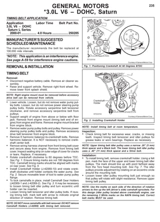 235GENERAL MOTORS
*3.0L V6 – DOHC, Saturn
Fig. 1: Positioning Crankshaft At 60 Degrees BTDC
TIMING BELT APPLICATION
Application Labor Time Belt Part No.
3.0L V6 – DOHC
Saturn L Series
2000-01 ................. 4.0 Hours ..................250285
MANUFACTURER’SSUGGESTED
SCHEDULEDMAINTENANCE
The manufacturer recommends the belt be replaced at
100,000 mile intervals.
*NOTE: This application is an interference engine.
See page A-59 for interference engine cautions.
REMOVAL&INSTALLATION
TIMINGBELT
Removal:
• Disconnect negative battery cable. Remove air cleaner as-
sembly.
• Raise and support vehicle. Remove right front wheel. Re-
move lower front splash shield.
NOTE: Right engine mount must be removed before accessory
drive belt can be removed from vehicle.
• Lower vehicle. Loosen, but do not remove water pump pul-
ley bolts. Loosen, but do not remove power steering pump
pulley bolts. Rotate accessory serpentine belt tensioner
clockwise, and remove accessory serpentine belt from
pulleys.
• Support weight of engine from above or below with floor
jack. Remove front engine mount (timing belt end of en-
gine) from engine and frame. Remove engine mount bracket
from engine block.
• Remove water pump pulley bolts and pulley. Remove power
steering pump pulley bolts and pulley. Remove accessory
drive belt tensioner front engine block.
• Remove 6 harmonic balancer-to-crankshaft bolts. Remove
harmonic balancer. It is NOT necessary to remove crank-
shaft center bolt.
• Remove wiring harness channel from front timing belt cover
and secure away from engine. Remove front timing belt
cover. Inspect sealing strip on outer edge of cover for cracks
or tears. Replace, if necessary.
• Rotate crankshaft clockwise to 60 degrees before TDC.
See Fig. 1. Ensure timing marks are not 180 degrees from
TDC. Camshaft timing marks should be aligned with marks
on rear cover. See Fig. 5.
• Install Crankshaft Holder (J-42069-10) and rotate crank-
shaft clockwise until holder contacts the water pump. See
Fig. 2. Secure moveable lever of tool to water pump pulley
flange.
• To lock camshafts in place, install Camshaft Gear Holders
(J42069-1 and J-42069-2). See Fig. 3. It may be necessary
to loosen timing belt idler pulley and turn eccentric until
holder can be inserted.
• Loosen timing belt tensioner and idler pulley bolts. If reus-
ing timing belt, mark belt with arrow to indicate original
direction of rotation. Remove timing belt.
NOTE: DO NOT move camshafts with belt removed. DO NOT remove
Camshaft Holders (J-42069) with timing belt removed.
Fig. 2: Installing Crankshaft Holder
Courtesy of General Motors Corp.
Courtesy of General Motors Corp.
NOTE: Install timing belt at room temperature.
Inspection:
• Check timing belt for excessive wear, cracks, or missing
teeth. Inspect timing belt tensioner and idler pulleys for
grease leaks or worn bearings. Replace as necessary.
NOTE: Upper timing belt idler pulley uses a narrow .20” (5 mm)
thick spacer and a Black bolt. The lower timing belt idler pulley
uses a .40” (11 mm) thick spacer and a Silver bolt.
Installation:
• To install timing belt, remove crankshaft holder. Using a felt
pen, mark the face of the upper and lower timing belt idler
pulleys. The mark should line up with point farthest away
from the Torx head mounting bolt. See Fig. 7. The idler
pulleys provide adjustment by rotating on an eccentric circle
around the mounting bolt.
• Loosen lower idler pulley mounting bolt just enough so
that pulley will rotate with slight resistance. Remove upper
timing belt pulley.
NOTE: Use the marks on each side of the direction of rotation
arrows to line up the left (driver’s side) camshaft sprockets. For
this design (idler pulley located above crankshaft) engine, use
the remaining 3 White marks on the NAPA timing belt. Correct
belt marks MUST be used.
 