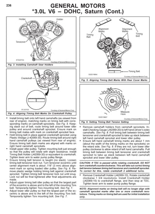 236
• Remove camshaft holders from camshaft sprockets. In-
stall Checking Gauge (J42069-20) to left hand (driver’s side)
camshafts. See Fig. 8. Pull timing belt between timing belt
tensioner and crankshaft sprocket to take up slack between
left hand camshaft sprocket and lower idler pulley.
• Ensure left hand camshaft timing marks are about 1 mm
(about the width of the timing marks on the sprockets) on
the retard side. See Fig. 8. If they are not, turn lower idler
pulley clockwise to allow retard of left hand camshafts. Pull
timing belt between timing belt tensioner and crankshaft
sprocket to take up slack between left hand camshaft
sprocket and lower idler pulley.
CAUTION: If TDC is passed while rotating crankshaft, DO NOT
turn crankshaft counterclockwise. This will take out correct timing
belt tension between timing belt tensioner and crankshaft sprocket.
To correct for this, rotate crankshaft 2 additional turns.
• Remove Crankshaft Holder (J42069-10). Rotate crankshaft
clockwise 1 3/4 revolutions. Install Crankshaft Holder
(J42069-10) to crankshaft flange, and then stop at TDC.
Tighten lever arm to water pump pulley flange.
NOTE: Alignment marks on timing belt will no longer align with
camshaft sprocket marks after one or more crankshaft revo-
lutions. Timing marks on timing belt are used for initial installation
only.
• Install timing belt onto left hand camshafts (as viewed from
rear of engine), matching marks on timing belt with corre-
sponding marks on camshaft sprockets. See Fig. 5. Keep-
ing slack out of belt, route timing belt around lower idler
pulley and around crankshaft sprocket. Ensure mark on
timing belt mates with mark on crankshaft sprocket face.
• Hold timing belt in place against crankshaft sprocket using
Plastic Wedge (J-42069-30). Route timing belt around right
hand camshaft pulleys (as viewed from rear of engine).
Ensure timing belt dash marks are aligned with marks on
right hand camshaft sprockets.
• Install upper idler pulley. Tighten mounting bolt just enough
so that the pulley will rotate with slight resistance. Install
Timing Belt Holder (J42069-30) or equivalent to crankshaft.
Tighten lever arm to water pump pulley flange.
• Ensure timing belt tension is taught (no slack). Loosen
timing belt tensioner lock nut. Turn tensioner eccentric until
center alignment mark is about .118” (3 mm) above align-
ment mark on spring loaded idler pulley. See Fig. 6. Re-
move plastic wedge holding timing belt against crankshaft
sprocket. Tighten timing belt tensioner lock nut until snug.
Lock nut will be final tightened after final adjustments are
made.
• Adjust upper timing belt idler pulley so that the largest part
of the eccentric is above and to the left of the mounting Torx
bolt. Temporarily tighten Torx mounting bolt. See Fig. 7.
• Adjust lower idler pulley so that the largest part of the ec-
centric is above and to the left of the mounting Torx bolt.
Temporarily tighten Torx mounting bolt. See Fig. 7.
Fig. 3: Installing Camshaft Gear Holders
Fig. 4: Aligning Timing Belt Marks On Crankshaft Pulley
Fig. 5: Aligning Timing Belt Marks With Rear Cover Marks
Fig. 6: Setting Timing Belt Tension Setting
GENERAL MOTORS
*3.0L V6 – DOHC, Saturn (Cont.)
Courtesy of General Motors Corp.
Courtesy of General Motors Corp.
Courtesy of General Motors Corp.
Courtesy of General Motors Corp.
 