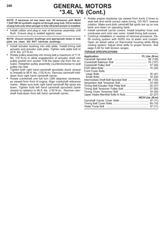 240
NOTE: If tensioner oil has been lost, fill tensioner with Mobil
1 SAE 5W-30 synthetic engine oii through plug hole. Fill to bottom
of plug hole only when plunger is fully retracted and pin is installed.
• Install rubber end plug in rear of tensioner assembly until
flush. Ensure plug is sealed against case.
NOTE: Ensure actuator bushings and appropriate holes in side
plate are clean. DO NOT lubricate bushings.
• Install actuator bushing into side plate. Install timing belt
actuator and actuator side plate. Tighten side plate bolt to
20 ft. lbs. (27 N.m).
• Rotate pulley assembly into timing belt a maximum of 11 ft.
lbs. (15 N.m) to allow engagement of actuator shaft into
pulley pocket arm socket. Pull the paper clip from the ac-
tuator. Retighten pulley assembly counterclockwise to seat
pulley into belt.
• Tighten both right hand camshaft sprockets (bank closest
to firewall) to 96 ft. lbs. (130 N.m). Remove camshaft hold-
down from right hand camshaft carrier.
• Rotate crankshaft one full turn (360 degrees) clockwise,
as viewed from front of engine. Align crankshaft reference
marks. Make sure both right hand camshaft flat spots are
down. Tighten both left hand camshaft sprockets (bank
closest to radiator) to 96 ft. lbs. (130 N.m). Remove cam-
shaft hold-down from left hand camshaft carrier.
• Rotate engine clockwise (as viewed from front) 2 times to
seat belt and verify correct valve timing. DO NOT reverse
rotation. Make sure both camshaft flat spots are up on one
bank and down on opposing bank.
• Install camshaft carrier covers. Install breather hose and
crankcase vent onto rear cover. Install timing belt covers.
• Continue installation in reverse of removal procedure. Re-
fill cooling system with 50/50 mix of water and coolant.
Open air bleed valve on thermostat housing while filling
cooling system. Adjust drive belts to proper tension. See
page A-60 for belt tension ranges.
TORQUE SPECIFICATIONS
Application Ft. Lbs. (N.m)
Camshaft Sprocket Bolt ............................................ 96 (130)
Crankshaft Balancer Bolt .......................................... 79 (107)
Crankshaft Pulley Bolt ................................................ 37 (50)
EGR Valve Bolts ............................................................. 18 (25)
Front Cover Bolts
Large Bolts ............................................................... 35 (47)
Small Bolts ............................................................... 18 (25)
Intermediate Shaft Belt Sprocket Bolt ........................ 96 (130)
Serpentine Belt Tensioner Bolt ....................................... 33 (45)
Timing Belt Actuator Side Plate Bolt ............................... 20 (27)
Timing Belt Tensioner Pulley Bolt................................... 37 (50)
Timing Chain Tensioner Bolt ...................................... 18 (24)
Upper Intake Manifold Bolts & Nuts................................ 22 (27)
INCH Lbs. (N.m)
Camshaft Carrier Cover Bolts ........................................ 97 (11)
Timing Belt Cover Bolts.................................................. 89 (10)
Water Pump Bolt ........................................................ 97 (11)
GENERAL MOTORS
*3.4L V6 (Cont.)
 