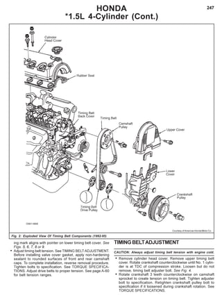247
Fig. 2: Exploded View Of Timing Belt Components (1992-95)
HONDA
*1.5L 4-Cylinder (Cont.)
Courtesy of American Honda Motor Co.
ing mark aligns with pointer on lower timing belt cover. See
Figs. 5, 6, 7, 8 or 9.
• Adjust timing belt tension. See TIMING BELTADJUSTMENT.
Before installing valve cover gasket, apply non-hardening
sealant to rounded surfaces of front and rear camshaft
caps. To complete installation, reverse removal procedure.
Tighten bolts to specification. See TORQUE SPECIFICA-
TIONS. Adjust drive belts to proper tension. See page A-60
for belt tension ranges.
TIMINGBELTADJUSTMENT
CAUTION: Always adjust timing belt tension with engine cold.
• Remove cylinder head cover. Remove upper timing belt
cover. Rotate crankshaft counterclockwise until No. 1 cylin-
der is at TDC of compression stroke. Loosen but do not
remove, timing belt adjuster bolt. See Fig. 4.
• Rotate crankshaft 3 teeth counterclockwise on camshaft
sprocket to create tension on timing belt. Tighten adjuster
bolt to specification. Retighten crankshaft pulley bolt to
specification if it loosened during crankshaft rotation. See
TORQUE SPECIFICATIONS.
 