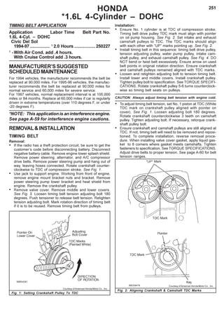 251HONDA
*1.6L 4-Cylinder – DOHC
TIMING BELT APPLICATION
Application Labor Time Belt Part No.
1.6L 4-Cyl. – DOHC
Civic Del Sol
1994-97 ................ 1
2.0 Hours .................250227
1
-With Air Cond. add .4 hours.
With Cruise Control add .3 hours.
MANUFACTURER’SSUGGESTED
SCHEDULEDMAINTENANCE
For 1994 vehicles, the manufacturer recommends the belt be
replaced at 90,000 miles. For 1995-96 vehicles, the manufac-
turer recommends the belt be replaced at 90,000 miles for
normal service and 60,000 miles for severe service.
For 1997 vehicles, normal replacement interval is at 105,000
miles or 84 months. Replace at 60,000 miles if car is regularly
driven in extreme temperatures (over 110 degrees F, or under
-20 degrees F).
*NOTE: This application is an interference engine.
See page A-59 for interference engine cautions.
REMOVAL&INSTALLATION
TIMING BELT
Removal:
• If the radio has a theft protection circuit, be sure to get the
customer’s code before disconnecting battery. Disconnect
negative battery cable. Remove engine lower splash shield.
Remove power steering, alternator, and A/C compressor
drive belts. Remove power steering pump and hang out of
way, leaving hoses connected. Rotate crankshaft counter-
clockwise to TDC of compression stroke. See Fig. 1.
• Use jack to support engine. Working from front of engine,
remove engine mount bracket nuts and bracket. Remove
power steering pump lower bracket and heat shield from
engine. Remove the crankshaft pulley.
• Remove valve cover. Remove middle and lower covers.
See Fig. 3. Loosen timing belt tension adjusting bolt 180
degrees. Push tensioner to release belt tension. Retighten
tension adjusting bolt. Mark rotation direction of timing belt
if it is to be reused. Remove timing belt from pulleys.
Installation:
• Ensure No. 1 cylinder is at TDC of compression stroke.
Timing belt drive pulley TDC mark must align with pointer
on oil pump housing. See Fig. 2. Set intake and exhaust
camshaft pulleys to TDC. The TDC marks should align
with each other with “UP” marks pointing up. See Fig. 2.
• Install timing belt in this sequence: timing belt drive pulley,
tension adjusting pulley, water pump pulley, intake cam-
shaft pulley, and exhaust camshaft pulley. See Fig. 4. DO
NOT bend or twist belt excessively. Ensure arrow on used
belt points in original rotation direction. Ensure crankshaft
and camshaft pulleys remained aligned with TDC marks.
• Loosen and retighten adjusting bolt to tension timing belt.
Install lower and middle covers. Install crankshaft pulley.
Tighten pulley bolt to specification. See TORQUE SPECIFI-
CATIONS. Rotate crankshaft pulley 5-6 turns counterclock-
wise so timing belt seats on pulleys.
CAUTION: Always adjust timing belt tension with engine cold.
• To adjust timing belt tension, set No. 1 piston at TDC (White
TDC mark on crankshaft pulley aligned with pointer on
cover). See Fig. 1. Loosen adjusting bolt 180 degrees.
Rotate crankshaft counterclockwise 3 teeth on camshaft
pulley. Tighten adjusting bolt. If necessary, retorque crank-
shaft pulley bolt.
• Ensure crankshaft and camshaft pulleys are still aligned at
TDC. If not, timing belt will need to be removed and reposi-
tioned. To complete installation, reverse removal proce-
dure. When installing valve cover gasket, apply liquid gas-
ket to 8 corners where gasket meets camshafts. Tighten
fasteners to specification. See TORQUE SPECIFICATIONS.
Adjust drive belts to proper tension. See page A-60 for belt
tension ranges.
Fig. 1: Setting Crankshaft Pulley To TDC
Fig. 2: Aligning Crankshaft & Camshaft TDC Marks
Courtesy of American Honda Motor Co. , Inc.
Courtesy of American Honda Motor Co. , Inc.
 