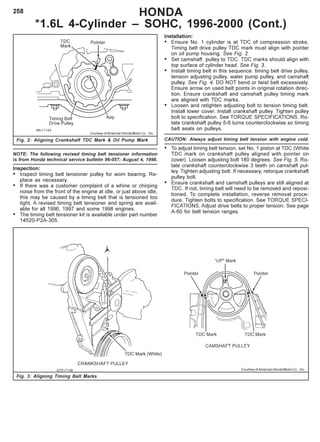 258 HONDA
*1.6L 4-Cylinder – SOHC, 1996-2000 (Cont.)
Fig. 3: Aligning Timing Belt Marks
Courtesy of American Honda Motor Co. , Inc.
NOTE: The following revised timing belt tensioner information
is from Honda technical service bulletin 96-057; August 4, 1998.
Inspection:
• Inspect timing belt tensioner pulley for worn bearing. Re-
place as necessary.
• If there was a customer complaint of a whine or chirping
noise from the front of the engine at idle, or just above idle,
this may be caused by a timing belt that is tensioned too
tight. A revised timing belt tensioner and spring are avail-
able for all 1996, 1997 and some 1998 engines.
• The timing belt tensioner kit is available under part number
14520-P2A-305.
Installation:
• Ensure No. 1 cylinder is at TDC of compression stroke.
Timing belt drive pulley TDC mark must align with pointer
on oil pump housing. See Fig. 2.
• Set camshaft pulley to TDC. TDC marks should align with
top surface of cylinder head. See Fig. 3.
• Install timing belt in this sequence: timing belt drive pulley,
tension adjusting pulley, water pump pulley, and camshaft
pulley. See Fig. 4. DO NOT bend or twist belt excessively.
Ensure arrow on used belt points in original rotation direc-
tion. Ensure crankshaft and camshaft pulley timing mark
are aligned with TDC marks.
• Loosen and retighten adjusting bolt to tension timing belt.
Install lower cover. Install crankshaft pulley. Tighten pulley
bolt to specification. See TORQUE SPECIFICATIONS. Ro-
tate crankshaft pulley 5-6 turns counterclockwise so timing
belt seats on pulleys.
CAUTION: Always adjust timing belt tension with engine cold.
• To adjust timing belt tension, set No. 1 piston at TDC (White
TDC mark on crankshaft pulley aligned with pointer on
cover). Loosen adjusting bolt 180 degrees. See Fig. 5. Ro-
tate crankshaft counterclockwise 3 teeth on camshaft pul-
ley. Tighten adjusting bolt. If necessary, retorque crankshaft
pulley bolt.
• Ensure crankshaft and camshaft pulleys are still aligned at
TDC. If not, timing belt will need to be removed and reposi-
tioned. To complete installation, reverse removal proce-
dure. Tighten bolts to specification. See TORQUE SPECI-
FICATIONS. Adjust drive belts to proper tension. See page
A-60 for belt tension ranges.
Fig. 2: Aligning Crankshaft TDC Mark & Oil Pump Mark
Courtesy of American Honda Motor Co. , Inc.
 