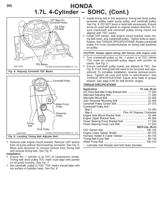 262
Fig. 9: Locating Timing Belt Adjuster Bolt
HONDA
1.7L 4-Cylinder – SOHC, (Cont.)
Fig. 8: Aligning Camshaft TDC Marks
Courtesy of American Honda Motor Co. , Inc.
Courtesy of American Honda Motor Co. , Inc.
• Remove side engine mount bracket. Remove CKP sensor
from oil pump without disconnecting connector. See Fig. 5.
Move auto tensioner to remove tension from timing belt
and remove timing belt. See Fig. 6.
Installation:
• Ensure No. 1 cylinder is at TDC of compression stroke.
Timing belt drive pulley TDC mark must align with pointer
on oil pump housing. See Fig. 7.
• Set camshaft pulley to TDC. TDC marks should align with
top surface of cylinder head. See Fig. 8
• Install timing belt in this sequence: timing belt drive pulley,
tensioner pulley, water pump pulley, and camshaft pulley.
See Fig. 9. DO NOT bend or twist belt excessively. Ensure
arrow on used belt points in original rotation direction. En-
sure crankshaft and camshaft pulley timing marks are
aligned with TDC marks.
• Install CKP sensor, side engine mount bracket, lower tim-
ing belt cover, and crankshaft pulley. Tighten bolts to speci-
fication. See TORQUE SPECIFICATIONS. Rotate crankshaft
pulley 5-6 turns counterclockwise so timing belt positions
on pulley.
CAUTION: Always adjust timing belt tension with engine cold.
• Turn crankshaft pulley so No. 1 piston is at TDC (White
TDC mark on crankshaft pulley aligns with pointer on
cover). See Fig. 2.
• Ensure camshaft pulley marks are aligned at TDC. See
Fig. 8. If not, timing belt will need to be removed and repo-
sitioned. To complete installation, reverse removal proce-
dure. Tighten all nuts and bolts to specification. See
TORQUE SPECIFICATIONS. Adjust drive belts to proper
tension. See page A-60 for belt tension ranges.
TORQUE SPECIFICATIONS
Application Ft. Lbs. (N.m)
A/C Drive Belt Idler Pulley Bracket Bolt ........................ 17 (24)
Alternator Adjusting Bolt .................................................. 17 (24)
Alternator Mount Bolt ................................................... 33 (45)
Auto Tensioner Mounting Bolt ..................................... 33 (44)
Camshaft Pulley Center Bolt .......................................... 27 (37)
Crankshaft Pulley Bolt 1
Step 1 ....................................................................... 14 (20)
Step 2 ...................................... Plus 90 Degrees Clockwise
Engine Side Mount Bracket Nuts .................................... 33 (44)
Engine Upper Bracket Nuts............................................ 40 (54)
Power Steering Pump Bracket Bolt ............................ 17 (24)
Power Steering Pump Lock Bolt ................................ 17 (24)
INCH Lbs. (N.m)
CKP Sensor Bolt ...................................................... 106 (12)
Engine Lower Splash Shield .......................................... 89 (10)
Harness Holder & Cable Clamps .................................. 89 (10)
Timing Belt Cover Bolt ................................................ 89 (10)
Water Pump Bolt ...................................................... 106 (12)
1
- Lubricate bolt threads and bolt head shoulder.
 