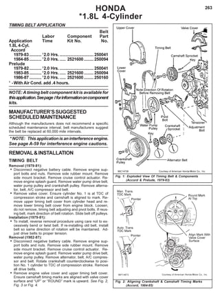 263HONDA
*1.8L 4-Cylinder
TIMING BELT APPLICATION
Belt
Labor Component Part
Application Time Kit No. No.
1.8L 4-Cyl.
Accord
1979-83 ..........1
2.0 Hrs. ............................250041
1984-85 ..........1
2.0 Hrs. ..... 2521600........ 250094
Prelude
1979-82 ..........1
2.0 Hrs. ............................250041
1983-85 ..........1
2.0 Hrs. ..... 2521600........ 250094
1986-87 ..........1
2.0 Hrs. ..... 2521600........ 250160
1
-With Air Cond. add .4 hours.
NOTE: A timing belt component kit is available for
thisapplication.Seepage Iforinformationoncomponent
kits.
MANUFACTURER’SSUGGESTED
SCHEDULEDMAINTENANCE
Although the manufacturers does not recommend a specific
scheduled maintenance interval, belt manufacturers suggest
the belt be replaced at 60,000 mile intervals.
* NOTE: This application is an interference engine.
See page A-59 for interference engine cautions.
REMOVAL&INSTALLATION
TIMING BELT
Removal (1979-81):
• Disconnect negative battery cable. Remove engine sup-
port bolts and nuts. Remove side rubber mount. Remove
side mount bracket. Remove cruise control actuator. Re-
move engine splash guard. Remove water pump drive belt,
water pump pulley and crankshaft pulley. Remove alterna-
tor, belt, A/C compressor and belt.
• Remove valve cover. Ensure cylinder No. 1 is at TDC of
compression stroke and camshaft is aligned to mark. Re-
move upper timing belt cover from cylinder head and re-
move lower timing belt cover from engine block. Loosen,
do not remove, timing belt adjusting and pivot bolts. If reus-
ing belt, mark direction of belt rotation. Slide belt off pulleys.
Installation (1979-81):
• To install, reverse removal procedure using care not to ex-
cessively bend or twist belt. If re-installing old belt, install
belt so same direction of rotation will be maintained. Ad-
just drive belts to proper tension.
Removal (1982-87):
• Disconnect negative battery cable. Remove engine sup-
port bolts and nuts. Remove side rubber mount. Remove
side mount bracket. Remove cruise control actuator. Re-
move engine splash guard. Remove water pump drive belt,
water pump pulley. Remove alternator, belt, A/C compres-
sor and belt. Rotate crankshaft counterclockwise to posi-
tion No. 1 cylinder to TDC of compression stroke. Remove
all drive belts.
• Remove engine valve cover and upper timing belt cover.
Ensure camshaft timing marks are aligned with valve cover
surface and “UP” or “ROUND” mark is upward. See Fig. 2,
Fig. 3 or Fig. 4.
Fig. 2: Aligning Crankshaft & Camshaft Timing Marks
(Accord, 1984-85)
Fig. 1: Exploded View Of Timing Belt & Components
(Accord & Prelude, 1979-83)
 