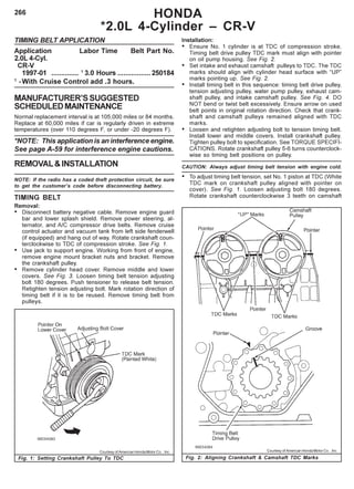 266 HONDA
*2.0L 4-Cylinder – CR-V
TIMING BELT APPLICATION
Application Labor Time Belt Part No.
2.0L 4-Cyl.
CR-V
1997-01 .............. 1
3.0 Hours .................250184
1
-With Cruise Control add .3 hours.
MANUFACTURER’SSUGGESTED
SCHEDULEDMAINTENANCE
Normal replacement interval is at 105,000 miles or 84 months.
Replace at 60,000 miles if car is regularly driven in extreme
temperatures (over 110 degrees F, or under -20 degrees F).
*NOTE: This application is an interference engine.
See page A-59 for interference engine cautions.
REMOVAL&INSTALLATION
NOTE: If the radio has a coded theft protection circuit, be sure
to get the customer’s code before disconnecting battery.
TIMING BELT
Removal:
• Disconnect battery negative cable. Remove engine guard
bar and lower splash shield. Remove power steering, al-
ternator, and A/C compressor drive belts. Remove cruise
control actuator and vacuum tank from left side fenderwell
(if equipped) and hang out of way. Rotate crankshaft coun-
terclockwise to TDC of compression stroke. See Fig. 1.
• Use jack to support engine. Working from front of engine,
remove engine mount bracket nuts and bracket. Remove
the crankshaft pulley.
• Remove cylinder head cover. Remove middle and lower
covers. See Fig. 3. Loosen timing belt tension adjusting
bolt 180 degrees. Push tensioner to release belt tension.
Retighten tension adjusting bolt. Mark rotation direction of
timing belt if it is to be reused. Remove timing belt from
pulleys.
Installation:
• Ensure No. 1 cylinder is at TDC of compression stroke.
Timing belt drive pulley TDC mark must align with pointer
on oil pump housing. See Fig. 2.
• Set intake and exhaust camshaft pulleys to TDC. The TDC
marks should align with cylinder head surface with “UP”
marks pointing up. See Fig. 2.
• Install timing belt in this sequence: timing belt drive pulley,
tension adjusting pulley, water pump pulley, exhaust cam-
shaft pulley, and intake camshaft pulley. See Fig. 4. DO
NOT bend or twist belt excessively. Ensure arrow on used
belt points in original rotation direction. Check that crank-
shaft and camshaft pulleys remained aligned with TDC
marks.
• Loosen and retighten adjusting bolt to tension timing belt.
Install lower and middle covers. Install crankshaft pulley.
Tighten pulley bolt to specification. See TORQUE SPECIFI-
CATIONS. Rotate crankshaft pulley 5-6 turns counterclock-
wise so timing belt positions on pulley.
CAUTION: Always adjust timing belt tension with engine cold.
• To adjust timing belt tension, set No. 1 piston at TDC (White
TDC mark on crankshaft pulley aligned with pointer on
cover). See Fig. 1. Loosen adjusting bolt 180 degrees.
Rotate crankshaft counterclockwise 3 teeth on camshaft
Fig. 1: Setting Crankshaft Pulley To TDC Fig. 2: Aligning Crankshaft & Camshaft TDC Marks
Courtesy of American Honda Motor Co. , Inc. Courtesy of American Honda Motor Co. , Inc.
 