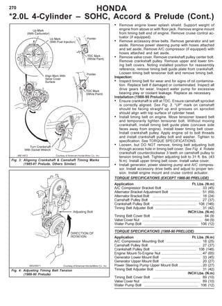 270 HONDA
*2.0L 4-Cylinder – SOHC, Accord & Prelude (Cont.)
Fig. 3: Aligning Crankshaft & Camshaft Timing Marks
(1985-87 Prelude, Others Similar)
Courtesy of American Honda Motor Co., Inc.
Fig. 4: Adjusting Timing Belt Tension
(1988-90 Prelude)
• Remove engine lower splash shield. Support weight of
engine from above or with floor jack. Remove engine mount
from timing belt end of engine. Remove cruise control ac-
tuator (if equipped).
• Remove accessory drive belts. Remove generator and set
aside. Remove power steering pump with hoses attached
and set aside. Remove A/C compressor (if equipped) with
hoses attached and set aside.
• Remove valve cover. Remove crankshaft pulley center bolt.
Remove crankshaft pulley. Remove upper and lower tim-
ing belt covers. Noting installed position for reassembly
reference, remove timing belt guide plate from crankshaft.
Loosen timing belt tensioner bolt and remove timing belt.
Inspection:
• Inspect timing belt for wear and for signs of oil contamina-
tion. Replace belt if damaged or contaminated. Inspect all
drive gears for wear. Inspect water pump for excessive
bearing play or coolant leakage. Replace as necessary.
Installation (1988-90 Prelude):
• Ensure crankshaft is still at TDC. Ensure camshaft sprocket
is correctly aligned. See Fig. 3. “UP” mark on camshaft
should be facing straight up and grooves on sprocket
should align with top surface of cylinder head.
• Install timing belt on engine. Move tensioner toward belt
and temporarily tighten tensioner bolt. Without moving
crankshaft, install timing belt guide plate (concave side
faces away from engine). Install lower timing belt cover.
Install crankshaft pulley. Apply engine oil to bolt threads
and install crankshaft pulley bolt and washer. Tighten to
specification. See TORQUE SPECIFICATIONS.
• Loosen, but DO NOT remove, timing belt adjusting bolt
through access hole in timing belt cover. See Fig. 4. Rotate
crankshaft counterclockwise 3 teeth on camshaft pulley to
tension timing belt. Tighten adjusting bolt to 31 ft. lbs. (43
N.m). Install upper timing belt cover. Install valve cover.
• Install generator, power steering pump and A/C compres-
sor. Install accessory drive belts and adjust to proper ten-
sion. Install engine mount and cruise control actuator.
TORQUE SPECIFICATIONS (EXCEPT 1988-90 PRELUDE)
Application Ft. Lbs. (N.m)
A/C Compressor Bracket Bolt .................................... 33 (45)
Alternator Bracket Adjustment Bolt .............................. 51 (69)
Alternator Bracket Bolt ................................................ 18 (24)
Camshaft Pulley Bolt .................................................. 27 (37)
Crankshaft Pulley Bolt ............................................ 108 (146)
Timing Belt Adjuster Bolt ............................................. 31 (42)
INCH Lbs. (N.m)
Timing Belt Cover Bolt .................................................. 84 (9)
Valve Cover Nut ............................................................ 84 (9)
Water Pump Bolt ...................................................... 106 (12)
TORQUE SPECIFICATIONS (1988-90 PRELUDE)
Application Ft. Lbs. (N.m)
A/C Compressor Mounting Bolt .................................. 18 (25)
Camshaft Pulley Bolt .................................................. 27 (37)
Crankshaft Pulley Bolt ............................................ 108 (146)
Engine Mount-To-Engine Nut .........................................47 (65)
Generator Lower Mount Bolt ....................................... 33 (45)
Generator Upper Mount Bolt ....................................... 20 (27)
Power Steering Pump Upper Mount Bolt ........................20 (27)
Timing Belt Adjuster Bolt ............................................. 31 (42)
INCH Lbs. (N.m)
Timing Belt Cover Bolt ................................................ 89 (10)
Valve Cover Nut .......................................................... 89 (10)
Water Pump Bolt ...................................................... 106 (12)
 