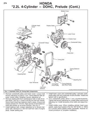 274 HONDA
*2.2L 4-Cylinder – DOHC, Prelude (Cont.)
Fig. 2: Exploded View Of Timing Belt Components
• Remove crankshaft pulley and lower cover. Loosen belt
tension adjusting nut about 1 turn. Verify balancer belt ad-
juster moves freely. Retighten tension adjusting nut.
• Remove sealing bolt from maintenance hole in side of en-
gine block. See Fig. 5. Insert a 6x100 mm bolt into mainte-
nance hole to lock rear balancer shaft in place. Ensure bolt
inserts at least 2.9” (74 mm). Align groove on front balancer
shaft with pointer on oil pump housing. See Fig. 6.
• Install balancer belt. Loosen adjusting nut to tension bal-
ancer belt. Remove 6 x 100 mm bolt from side of engine
block. Install sealing bolt.
• Install lower cover and crankshaft pulley. Lubricate crank-
shaft pulley bolt and underside of bolt shoulder. Install and
tighten bolt to specification.
• Turn crankshaft pulley about 1 turn counterclockwise.
Tighten belt tension adjusting nut. Install rubber seal around
adjusting nut. Install accessory drive belts and adjust ten-
sion.
• Install middle cover. When installing cylinder head cover
gasket, apply liquid gasket (Part No. 08718-001 or -0003)
to 8 corners where gasket meets camshafts. Reverse re-
moval procedure to complete installation.
Courtesy of American Honda Motor Co., Inc.
 