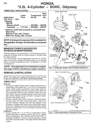 276 HONDA
*2.2L 4-Cylinder – SOHC, Odyssey
TIMING BELT APPLICATION
Belt
Labor Component Part
Application Time Kit No. No.
2.2L 4-Cyl. – RA1
Odyssey
1997-95
Balance Shaft ..................... 2521860 .... 250186
Camshaft ........1
2.7 Hrs. ... 2521860 ... 250187
1
-Balance shaft belt included in camshaft belt
labor time.
With Air Cond. add .3 hours.
With Pwr. Strng. add .3 hours.
NOTE: A timing belt component kit is available for
thisapplication.Seepage Iforinformationoncomponent
kits.
MANUFACTURER’SSUGGESTED
SCHEDULEDMAINTENANCE
1995-96 vehicles, the manufacturer recommends the belt be
replaced at 90,000 miles for normal service or 60,000 miles
for severe service.
For 1997 vehicles, normal replacement interval is at 105,000
miles or 84 months. Replace at 60,000 miles if car is regularly
driven in extreme temperatures (over 110 degrees F, or under
-20 degrees F).
*NOTE: This application is an interference engine.
See page A-59 for interference engine cautions.
REMOVAL&INSTALLATION
NOTE: If the radio has a coded theft protection circuit, be sure
to get the customer’s code before disconnecting battery.
TIMING BELT
Removal:
• Disconnect negative battery cable. Rotate crankshaft coun-
terclockwise until cylinder No. 1 is at TDC of compression
stroke. While rotating crankshaft, check water pump for
signs of seal leakage. Remove accessory drive belts. Re-
move alternator terminal and connector. Raise and sup-
port vehicle. Remove wheelwell splash shield. Use a jack,
with cushion between oil pan and jack, to support engine.
Remove side engine mount.
• Remove cylinder head cover. Remove crankshaft pulley.
Remove upper and lower timing belt covers. Loosen tim-
ing belt tensioner adjuster bolt 145-180 degrees. Push
tensioner to release belt tension from timing belt and bal-
ancer belt. Retighten tensioner adjuster bolt. Mark rotation
direction of timing belt if it is to be reused. Remove timing
belt from pulleys.
Installation:
• Ensure cylinder No. 1 is at TDC of compression stroke.
Install timing belt in sequence shown. See Fig. 6. Tighten
bolts to specification. See TORQUE SPECIFICATIONS. To
complete installation, reverse removal procedure. Adjust
drive belts to proper tension. See page A-60 for belt tension
ranges.
96H14628 Courtesy of American Honda Motor Co., Inc.
Fig. 1: Timing Belt, Balance Belt & Related Components
96I14629 Courtesy of American Honda Motor Co., Inc.
Fig. 2: Removing/Installing Timing Belt Covers
 