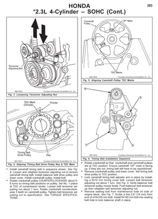 283
96B14630 Courtesy of American Honda Motor Co., Inc.
Fig. 3: Loosening Tensioner Adjusting Nut
96C14631 Courtesy of American Honda Motor Co., Inc.
Fig. 4: Aligning Timing Belt Drive Pulley Key & TDC Mark
96D14632 Courtesy of American Honda Motor Co., Inc.
Fig. 5: Aligning Camshaft Pulley TDC Marks
96E14633 Courtesy of American Honda Motor Co., Inc.
Fig. 6: Timing Belt Installation Sequence
HONDA
*2.3L 4-Cylinder – SOHC (Cont.)
• Install camshaft timing belt in sequence shown. See Fig.
6. Loosen and retighten tensioner adjusting nut to tension
camshaft timing belt. Install balancer belt drive pulley and
lower cover. Install crankshaft pulley. Install bolt.
• Rotate crankshaft pulley COUNTERCLOCKWISE about 5-
6 turns so timing belt positions on pulley. Set No. 1 piston
at TDC of compression stroke. Loosen belt tensioner ad-
justing nut about 1 turn. Rotate crankshaft counterclock-
wise 3 teeth on camshaft pulley. Tighten belt tensioner ad-
justing nut to specification. See TORQUE SPECIFICA-
TIONS.
• Rotate crankshaft so that crankshaft and camshaft pulleys
are at TDC position. Ensure camshaft “UP” mark is facing
up. If they are not, timing belt will have to be repositioned.
• Remove crankshaft pulley and lower cover. Set timing belt
drive pulley to TDC position.
• Lock camshaft timing belt adjuster arm in place by install-
ing a 6x10 mm timing cover bolt. Loosen belt tensioner
adjusting nut about 1 turn. See Fig. 3. Verify balancer belt
tensioner pulley moves freely. Push balancer belt tensioner
up then retighten belt tensioner adjusting nut.
• Remove sealing bolt from maintenance hole on side of
engine block. See Fig. 7. Scribe a line 2.9” (74 mm) from
end of of 6x100 mm bolt. Install 6x100 mm bolt into sealing
bolt hole to lock balancer shaft in place.
 