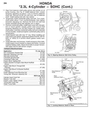 284
• Align front balancer shaft pulley groove with pointer on oil
pump housing. See Fig. 8. Install balancer belt. Loosen
tensioner adjusting nut about 1 turn to tension balancer
shaft belt. Remove 6x100 mm bolt from rear of balancer
shaft. Install sealing bolt with new washer.
• Temporarily install crankshaft pulley and bolt. Turn crank-
shaft pulley about 1 turn counterclockwise, then tighten
tensioner adjusting nut. Remove the 6x10 mm bolt that
locked camshaft timing belt adjuster arm in place.
• Remove crankshaft pulley. Install lower cover with new gas-
ket or liquid gasket. Install rubber seal around belt
tensioner adjusting nut. DO NOT loosen nut. Install crank-
shaft pulley. Lubricate crankshaft pulley bolt and underside
of bolt shoulder. Install and tighten crankshaft pulley bolt to
specification.
• Install dipstick tube with new “O” ring. When installing cyl-
inder head cover gasket, apply liquid gasket (Part No. 08718-
0001 or -0003) to 4 corners where gasket meets cam-
shafts.
• Install alternator and harness. Install accessory drive belts.
Install engine mount bracket to engine and frame. Connect
negative battery cable. Adjust drive belts to proper tension.
See page A-60 for belt tension ranges.
TORQUE SPECIFICATIONS
Application Ft. Lbs. (N.m)
A/C Compressor Bracket Bolt .................................... 33 (45)
Alternator Adjusting Lock Nut ......................................... 16 (22)
Alternator Bracket Bolt ................................................ 33 (45)
Camshaft Sprocket Bolt .............................................. 43 (59)
Crankshaft Pulley Bolt ............................................ 181 (245)
Engine Block Sealing Bolt .............................................. 22 (29)
Engine Bracket-To-Engine Side Mount Nut/Bolt
Accord .......................................................................... 40 (54)
Engine Side Mount Through-Bolt
Odyssey ....................................................................... 47 (64)
Engine Side Mount-To-Bracket Nut/Bolt
Odyssey ....................................................................... 47 (64)
Power Steering Pump Mounting Nut ........................... 16 (22)
Timing Belt Tensioner Adjusting Nut .......................... 33 (44)
INCH Lbs. (N.m)
Cylinder Head Cover Nut ........................................... 86 (9.8)
Dipstick Tube Bolt ........................................................ 106 (12)
Engine Lower Splash Shield .......................................... 89 (10)
Timing Belt Cover Bolt .............................................. 106 (12)
Water Pump Bolts ........................................................ 106 (12)
HONDA
*2.3L 4-Cylinder – SOHC (Cont.)
Courtesy of American Honda Motor Co., Inc.
Fig. 7: Locking Balancer Shaft In Place
Fig. 8: Aligning Balancer Belt Drive Pulley
 