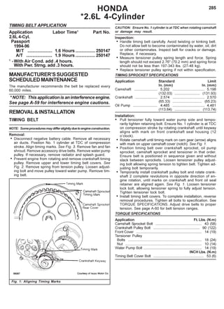 285HONDA
*2.6L 4-Cylinder
TIMING BELT APPLICATION
Application Labor Time1
Part No.
2.6L 4-Cyl.
Passport
1994-96
M/T .................... 1.6 Hours ................ 250147
A/T ..................... 1.9 Hours ................ 250147
1
-With Air Cond. add .4 hours.
With Pwr. Strng. add .3 hours.
MANUFACTURER’SSUGGESTED
SCHEDULEDMAINTENANCE
The manufacturer recommends the belt be replaced every
60,000 miles.
* NOTE: This application is an interference engine.
See page A-59 for interference engine cautions.
REMOVAL&INSTALLATION
TIMING BELT
NOTE: Someproceduresmaydifferslightlyduetoengineconstruction.
Removal:
• Disconnect negative battery cable. Remove all necessary
air ducts. Position No. 1 cylinder at TDC of compression
stroke. Align timing marks. See Fig. 3. Remove fan and fan
shroud. Remove accessory drive belts. Remove water pump
pulley. If necessary, remove radiator and splash guard.
• Prevent engine from rotating and remove crankshaft timing
pulley. Remove upper and lower timing belt covers. See
Fig. 2. Remove spring from tension pulley. Loosen adjust-
ing bolt and move pulley toward water pump. Remove tim-
ing belt.
CAUTION: Ensure No. 1 cylinder is at TDC when rotating camshaft
or damage may result.
Inspection:
• Handle timing belt carefully. Avoid twisting or kinking belt.
Do not allow belt to become contaminated by water, oil, dirt
or other contaminates. Inspect belt for cracks or damage.
Replace, if necessary.
• Measure tensioner pulley spring length and force. Spring
length should not exceed 2.76" (70.2 mm) and spring force
should not be less than 197-343 lbs. (27-48 kg).
• Replace tensioner pulley spring if not within specification.
TIMING SPROCKET SPECIFICATIONS
Application Standard Limit
In. (mm) In. (mm)
Camshaft ....................... 5.202 ................................ 5.198
(132.03) ......................... (131.93)
Crankshaft ...................... 2.574 ................................ 2.570
(65.33) ............................. (65.23)
Oil Pump ........................ 4.485 ................................ 4.481
(113.84) ......................... (113.74)
Installation:
• Pull tensioner fully toward water pump side and tempo-
rarily tighten retaining bolt. Ensure No. 1 cylinder is at TDC
on compression stroke by rotating crankshaft until keyway
aligns with mark on front crankshaft seal housing (12
o’clock).
• Rotate camshaft until timing mark on cam gear (arrow) aligns
with mark on upper camshaft cover (notch). See Fig. 1.
• Position timing belt over crankshaft sprocket, oil pump
sprocket, camshaft sprocket and tensioner in that order.
Ensure belt is positioned in sequence given and without
slack between sprockets. Loosen tensioner pulley adjust-
ing bolt allowing spring tension to tighten belt. Tighten ad-
justing bolt temporarily.
• Temporarily install crankshaft pulley bolt and rotate crank-
shaft 2 complete revolutions in opposite direction of en-
gine rotation, until marks on crankshaft and front oil seal
retainer are aligned again. See Fig. 1. Loosen tensioner
lock bolt, allowing tensioner spring to fully adjust tension.
Tighten tensioner lock bolt.
• Install timing belt covers. To complete installation, reverse
removal procedures. Tighten all bolts to specification. See
TORQUE SPECIFICATIONS. Adjust drive belts to proper
tension. See page A-60 for belt tension ranges.
TORQUE SPECIFICATIONS
Application Ft. Lbs. (N.m)
Camshaft Sprocket Bolt .............................................. 43 (58)
Crankshaft Pulley Bolt .............................................. 90 (122)
Front Cover ................................................................. 14 (19)
Tensioner Pulley
Bolts ......................................................................... 18 (24)
Nut ............................................................................ 10 (14)
Water Pump Bolt .......................................................... 14 (19)
INCH Lbs. (N.m)
Timing Belt Cover Bolt .................................................. 53 (6)
Fig. 1: Aligning Timing Marks
 