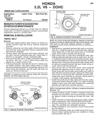 291
Fig. 2: Aligning Crankshaft Timing Marks
HONDA
3.2L V6 – DOHC
TIMING BELT APPLICATION
Application Labor Time Belt Part No.
3.2L V6
Passport
1998-01 ................. 2.8 Hours..................250303
MANUFACTURER’SSUGGESTED
SCHEDULEDMAINTENANCE
Normal replacement interval is at 75,000 miles for 1998-99
model years. For 2000-01 model year vehicles, recommended
replacement interval is 105,000 miles.
REMOVAL&INSTALLATION
TIMING BELT
Removal:
• Disconnect negative battery cable. Remove air cleaner as-
sembly. Remove upper fan shroud. Remove serpentine
drive belt.
• Remove cooling fan and drive pulley. Remove serpentine
drive belt idler pulley assembly. Remove serpentine drive
belt tensioner assembly.
• Remove power steering pump with hoses attached, and
set aside. Remove crankshaft pulley bolt. Using Puller (J-
8614-01) or equivalent, remove crankshaft pulley.
• Remove timing belt covers. Rotate crankshaft to align tim-
ing marks. See Figs. 1 and 2. When timing marks are
aligned, No. 2 piston will be at TDC.
• If reusing timing belt, mark belt with arrow to indicate origi-
nal rotation direction. Also place mating marks on timing
belt and camshaft sprockets for reassembly reference. Re-
move timing belt tensioner, and set aside with push rod
facing up. Remove timing belt.
CAUTION: To prevent air from entering timing belt tensioner,
tensioner rod must always face up.
NOTE: For correct timing belt installation, lettering on belt must
be able to be read as viewed from the front of the vehicle. Also,
note arrow on belt which indicates direction of rotation.
Installation:
• Align grove on crankshaft sprocket with mark on oil pump.
See Fig. 2. Install timing belt on crankshaft pulley, aligning
White dotted line on belt with timing mark on crankshaft
pulley. Secure belt to sprocket with spring clip.
• Align timing mark on right hand (passenger side) cam-
shaft sprocket with alignment mark on valve cover. See Fig.
3. Install timing belt on right hand camshaft sprocket, align-
ing the White alignment mark on timing belt with camshaft
sprocket mark. If reusing old timing belt, align mating marks
on belt and camshaft sprocket that were made during re-
moval. Secure belt with spring clip.
• Align timing mark on left hand (driver side) camshaft
sprocket with alignment mark on valve cover. See Fig. 4.
Route timing belt around water pump pulley and install on
other left hand camshaft sprocket, aligning the White align-
ment mark on timing belt with camshaft sprocket mark.
Install pinch clip to hold belt on sprocket. Ensure there is
no slack in belt between camshaft pulleys.
• Install timing belt around idler pulley and tensioner pulley.
Temporarily install crankshaft pulley. Turn pulley clockwise
slightly to give some belt slack between the crankshaft
sprocket and right hand camshaft sprocket.
NOTE: It will take about 220 lbs. (100 kg) to compress timing belt
tensioner rod.
• Holding tensioner upright, SLOWLY compress timing belt
tensioner rod until hole in top of rod and holes in housing
are aligned. Install a locking pin through the holes. See
Fig. 5.
• Install tensioner on engine with locking pin in place. Tighten
bolts to specification. See TORQUE SPECIFICATIONS.
• Remove locking pin from timing belt tensioner. Remove
clips from camshaft and crankshaft sprockets.
• Rotate crankshaft 2 turns clockwise. Ensure timing marks
are still aligned.
• Remove crankshaft pulley and install timing belt covers.
Ensure rubber sealing bushings are installed on timing
belt cover bolts. See Fig. 6.
Fig. 1: Aligning Camshaft Timing Marks
Courtesy of Isuzu Motor Co.
 