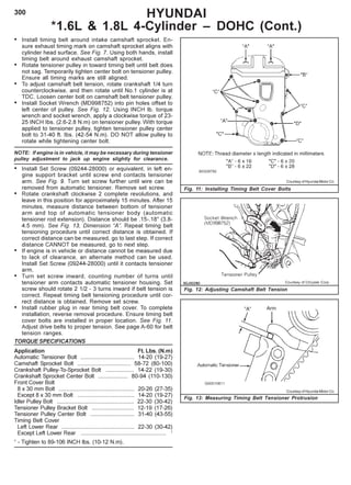 300 HYUNDAI
*1.6L & 1.8L 4-Cylinder – DOHC (Cont.)
Fig. 11: Installing Timing Belt Cover Bolts
Fig. 12: Adjusting Camshaft Belt Tension
• Install timing belt around intake camshaft sprocket. En-
sure exhaust timing mark on camshaft sprocket aligns with
cylinder head surface. See Fig. 7. Using both hands, install
timing belt around exhaust camshaft sprocket.
• Rotate tensioner pulley in toward timing belt until belt does
not sag. Temporarily tighten center bolt on tensioner pulley.
Ensure all timing marks are still aligned.
• To adjust camshaft belt tension, rotate crankshaft 1/4 turn
counterclockwise, and then rotate until No.1 cylinder is at
TDC. Loosen center bolt on camshaft belt tensioner pulley.
• Install Socket Wrench (MD998752) into pin holes offset to
left center of pulley. See Fig. 12. Using INCH lb. torque
wrench and socket wrench, apply a clockwise torque of 23-
25 INCH Ibs. (2.6-2.8 N.m) on tensioner pulley. With torque
applied to tensioner pulley, tighten tensioner pulley center
bolt to 31-40 ft. Ibs. (42-54 N.m). DO NOT allow pulley to
rotate while tightening center bolt.
NOTE: If engine is in vehicle, it may be necessary during tensioner
pulley adjustment to jack up engine slightly for clearance.
• Install Set Screw (09244-28000) or equivalent, in left en-
gine support bracket until screw end contacts tensioner
arm. See Fig. 9. Turn set screw further until wire can be
removed from automatic tensioner. Remove set screw.
• Rotate crankshaft clockwise 2 complete revolutions, and
leave in this position for approximately 15 minutes. After 15
minutes, measure distance between bottom of tensioner
arm and top of automatic tensioner body (automatic
tensioner rod extension). Distance should be .15-.18" (3.8-
4.5 mm). See Fig. 13, Dimension “A”. Repeat timing belt
tensioning procedure until correct distance is obtained. If
correct distance can be measured, go to last step. If correct
distance CANNOT be measured, go to next step.
• If engine is in vehicle or distance cannot be measured due
to lack of clearance, an alternate method can be used.
Install Set Screw (09244-28000) until it contacts tensioner
arm.
• Turn set screw inward, counting number of turns until
tensioner arm contacts automatic tensioner housing. Set
screw should rotate 2 1/2 - 3 turns inward if belt tension is
correct. Repeat timing belt tensioning procedure until cor-
rect distance is obtained. Remove set screw.
• Install rubber plug in rear timing belt cover. To complete
installation, reverse removal procedure. Ensure timing belt
cover bolts are installed in proper location. See Fig. 11.
Adjust drive belts to proper tension. See page A-60 for belt
tension ranges.
TORQUE SPECIFICATIONS
Application Ft. Lbs. (N.m)
Automatic Tensioner Bolt .................................. 14-20 (19-27)
Camshaft Sprocket Bolt .................................. 58-72 (80-100)
Crankshaft Pulley-To-Sprocket Bolt .................. 14-22 (19-30)
Crankshaft Sprocket Center Bolt ................... 80-94 (110-130)
Front Cover Bolt
8 x 30 mm Bolt ................................................ 20-26 (27-35)
Except 8 x 30 mm Bolt .................................... 14-20 (19-27)
Idler Pulley Bolt ................................................. 22-30 (30-42)
Tensioner Pulley Bracket Bolt ........................... 12-19 (17-26)
Tensioner Pulley Center Bolt ............................ 31-40 (43-55)
Timing Belt Cover
Left Lower Rear .............................................. 22-30 (30-42)
Except Left Lower Rear ...................................................... 1
1
- Tighten to 89-106 INCH lbs. (10-12 N.m).
Courtesy of Hyundai Motor Co.
Fig. 13: Measuring Timing Belt Tensioner Protrusion
Courtesy of Hyundai Motor Co.
 