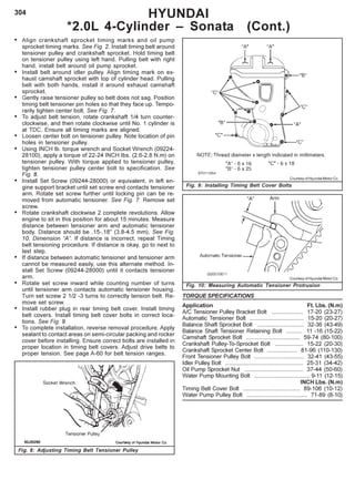 304 HYUNDAI
*2.0L 4-Cylinder – Sonata (Cont.)
Fig. 8: Adjusting Timing Belt Tensioner Pulley
• Align crankshaft sprocket timing marks and oil pump
sprocket timing marks. See Fig. 2. Install timing belt around
tensioner pulley and crankshaft sprocket. Hold timing belt
on tensioner pulley using left hand. Pulling belt with right
hand, install belt around oil pump sprocket.
• Install belt around idler pulley. Align timing mark on ex-
haust camshaft sprocket with top of cylinder head. Pulling
belt with both hands, install it around exhaust camshaft
sprocket.
• Gently raise tensioner pulley so belt does not sag. Position
timing belt tensioner pin holes so that they face up. Tempo-
rarily tighten center bolt. See Fig. 7.
• To adjust belt tension, rotate crankshaft 1/4 turn counter-
clockwise, and then rotate clockwise until No. 1 cylinder is
at TDC. Ensure all timing marks are aligned.
• Loosen center bolt on tensioner pulley. Note location of pin
holes in tensioner pulley.
• Using INCH lb. torque wrench and Socket Wrench (09224-
28100), apply a torque of 22-24 INCH Ibs. (2.6-2.8 N.m) on
tensioner pulley. With torque applied to tensioner pulley,
tighten tensioner pulley center bolt to specification. See
Fig. 8.
• Install Set Screw (09244-28000) or equivalent, in left en-
gine support bracket until set screw end contacts tensioner
arm. Rotate set screw further until locking pin can be re-
moved from automatic tensioner. See Fig. 7. Remove set
screw.
• Rotate crankshaft clockwise 2 complete revolutions. Allow
engine to sit in this position for about 15 minutes. Measure
distance between tensioner arm and automatic tensioner
body. Distance should be .15-.18" (3.8-4.5 mm). See Fig.
10, Dimension “A”. If distance is incorrect, repeat Timing
belt tensioning procedure. If distance is okay, go to next to
last step.
• If distance between automatic tensioner and tensioner arm
cannot be measured easily, use this alternate method. In-
stall Set Screw (09244-28000) until it contacts tensioner
arm.
• Rotate set screw inward while counting number of turns
until tensioner arm contacts automatic tensioner housing.
Turn set screw 2 1/2 -3 turns to correctly tension belt. Re-
move set screw.
• Install rubber plug in rear timing belt cover. Install timing
belt covers. Install timing belt cover bolts in correct loca-
tions. See Fig. 9.
• To complete installation, reverse removal procedure. Apply
sealant to contact areas on semi-circular packing and rocker
cover before installing. Ensure correct bolts are installed in
proper location in timing belt covers. Adjust drive belts to
proper tension. See page A-60 for belt tension ranges.
Courtesy of Hyundai Motor Co.
Fig. 9: Installing Timing Belt Cover Bolts
TORQUE SPECIFICATIONS
Application Ft. Lbs. (N.m)
A/C Tensioner Pulley Bracket Bolt .................... 17-20 (23-27)
Automatic Tensioner Bolt .................................. 15-20 (20-27)
Balance Shaft Sprocket Bolt ............................. 32-36 (43-49)
Balance Shaft Tensioner Retaining Bolt .......... 11 -16 (15-22)
Camshaft Sprocket Bolt .................................. 59-74 (80-100)
Crankshaft Pulley-To-Sprocket Bolt .................. 15-22 (20-30)
Crankshaft Sprocket Center Bolt ................... 81-96 (110-130)
Front Tensioner Pulley Bolt ............................... 32-41 (43-55)
Idler Pulley Bolt ................................................. 25-31 (34-42)
Oil Pump Sprocket Nut ..................................... 37-44 (50-60)
Water Pump Mounting Bolt ................................... 9-11 (12-15)
INCH Lbs. (N.m)
Timing Belt Cover Bolt .................................... 89-106 (10-12)
Water Pump Pulley Bolt ...................................... 71-89 (8-10)
Fig. 10: Measuring Automatic Tensioner Protrusion
Courtesy of Hyundai Motor Co.
 