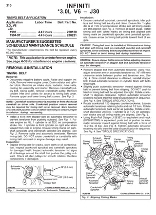 310 INFINITI
*3.0L V6 – J30
Installation:
• Ensure crankshaft sprocket, camshaft sprockets, idler pul-
leys and timing belt are dry and clean. Ensure No. 1 cylin-
der is at TDC of compression stroke and all timing marks
are still aligned. See Fig. 2. Remove all spark plugs. Install
timing belt with White marks on timing belt aligned with
timing mark on crankshaft sprocket and camshaft sprock-
ets. Ensure arrow on timing belt points toward front of en-
gine.
CAUTION: Timing belt must be installed so White marks on timing
belt align with timing mark on crankshaft sprocket and camshaft
sprockets. Arrow on timing belt must point toward front of engine.
DO NOT bend or twist timing belt during installation.
CAUTION: Ensure stopper bolt is removed before adjusting clearance
on automatic tensioner or stopper bolt and automatic tensioner
may be damaged.
• Remove stopper bolt from automatic tensioner. Using vise,
adjust tensioner arm on automatic tensioner so .16" (4.0 mm)
clearance exists between pusher and tensioner arm. See
Fig. 4. Once correct clearance is obtained, reinstall stopper
bolt. Install automatic tensioner on cylinder block with bolts
finger tight.
• Slightly push automatic tensioner inward against timing
belt to prevent timing belt from slipping. DO NOT push to
hard or timing belt will be adjusted too tight. Rotate crank-
shaft 10 degrees clockwise. Tighten automatic tensioner
retaining nut and then the bolts to specification in sequence.
See Fig. 4. See TORQUE SPECIFICATIONS.
• Rotate crankshaft 120 degrees counterclockwise. Loosen
automatic tensioner retaining bolts and nut 1/2 turn. Rotate
automatic tensioner back as far as possible. Rotate crank-
shaft clockwise until No. 1 cylinder is at TDC on compres-
sion stroke and all timing marks are aligned. See Fig. 5.
• Using Push-Pull Gauge (J-38387) or equivalent and Hook
(KV10112000) or equivalent, push end of pusher on auto-
matic tensioner inward against timing belt with a force of
13.2 lbs. (6 kg). See Fig. 6. Tighten automatic tensioner
retaining nut and then the bolts to specification in sequence.
See Fig. 4. See TORQUE SPECIFICATIONS.
TIMING BELT APPLICATION
Application Labor Time Belt Part No.
3.0L V6
J30
1993....................... 4.4 Hours ................250180
1994-97 .................. 4.4 Hours ................250251
MANUFACTURER’SSUGGESTED
SCHEDULEDMAINTENANCESCHEDULE
The manufacturer recommends the belt be replaced every
60,000 miles.
* NOTE: This application is an interference engine.
See page A-59 for interference engine cautions.
REMOVAL&INSTALLATION
TIMING BELT
Removal:
• Disconnect negative battery cable. Raise and support ve-
hicle. Remove lower engine cover. Drain radiator and cylin-
der block. Remove air intake ducts, radiator, drive belts,
cooling fan assembly and starter. Remove crankshaft pul-
ley bolt. Using puller, remove crankshaft pulley. Remove
coolant inlet and outlets for access to timing belt cover.
Remove upper and lower timing belt covers. See Fig. 3.
NOTE: Crankshaft position sensor is mounted on front of exhaust
camshaft on driver side. Crankshaft position sensor removal
may be required for timing belt cover removal. Mark location
of crankshaft position sensor before removing to ensure proper
installation during reassembly.
• Install a 6x16 mm stopper bolt on automatic tensioner to
prevent tensioner from pushing outward. See Fig. 1. Ro-
tate engine so No. 1 cylinder is at TDC on compression
stroke. No. 1 cylinder is front cylinder on right side when
viewed from rear of engine. Ensure timing marks on cam-
shaft sprockets and crankshaft sprocket are aligned. See
Fig. 2. Remove bolts and automatic tensioner. Remove
timing belt. DO NOT rotate crankshaft or camshafts with
timing belt removed or engine damage may result.
Inspection:
• Inspect timing belt for cracks, worn teeth or oil contamina-
tion. Inspect crankshaft sprocket and camshaft sprockets
for damaged teeth. Inspect automatic tensioner for signs
of oil leakage around the shaft that pushes the pulley out-
ward. Check all idler pulleys for smooth rotation. Replace
components if damaged.
Fig. 1: Installing Stopper Bolt On Automatic Tensioner
Fig. 2: Aligning Timing Marks
 