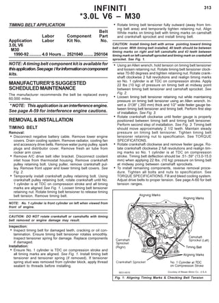 313INFINITI
*3.0L V6 – M30
TIMING BELT APPLICATION
Belt
Labor Component Part
Application Labor Kit No. No.
3.0L V6
M30
1990-92 .......... 4.0 Hours... 2521040........ 250104
NOTE: A timing belt component kit is available for
thisapplication.Seepage Iforinformationoncomponent
kits.
MANUFACTURER’SSUGGESTED
SCHEDULEDMAINTENANCE
The manufacturer recommends the belt be replaced every
60,000 miles.
* NOTE: This application is an interference engine.
See page A-59 for interference engine cautions.
REMOVAL&INSTALLATION
TIMING BELT
Removal:
• Disconnect negative battery cable. Remove lower engine
covers. Drain cooling system. Remove radiator, cooling fan
and accessory drive belts. Remove water pump pulley, spark
plugs and distributor cover. Remove fresh air tube from
rocker arm cover.
• Remove A/C drive belt idler bracket. Disconnect coolant
inlet hose from thermostat housing. Remove crankshaft
pulley retaining bolt. Using puller, remove crankshaft pul-
ley. Remove front upper and lower timing belt covers. See
Fig. 2.
• Temporarily install crankshaft pulley retaining bolt. Using
crankshaft pulley retaining bolt, rotate crankshaft until No.
1 cylinder is at TDC on compression stroke and all timing
marks are aligned See Fig. 1. Loosen timing belt tensioner
retaining nut. Rotate timing belt tensioner to release timing
belt tension. Remove timing belt.
NOTE: No. 1 cylinder is front cylinder on left when viewed from
front of engine.
CAUTION: DO NOT rotate crankshaft or camshafts with timing
belt removed or engine damage may result.
Inspection:
• Inspect timing belt for damaged teeth, cracking or oil con-
tamination. Ensure timing belt tensioner rotates smoothly.
Inspect tensioner spring for damage. Replace components
if damaged.
Installation:
• Ensure No. 1 cylinder is TDC on compression stroke and
all timing marks are aligned. See Fig. 1. Install timing belt
tensioner and tensioner spring (if removed). If tensioner
spring stud was removed from cylinder block, apply thread
sealant to threads before installing.
• Rotate timing belt tensioner fully outward (away from tim-
ing belt area) and temporarily tighten retaining nut. Align
White marks on timing belt with timing marks on camshaft
and crankshaft sprocket and install timing belt.
CAUTION: Install timing belt with arrow pointing toward timing
belt cover. With timing belt installed, 40 teeth should be between
timing marks on right and left camshafts and 43 teeth between
timing mark on left camshaft sprocket and timing mark on crankshaft
sprocket. See Fig. 1.
• Using an Allen wrench, hold tension on timing belt tensioner
and loosen retaining nut. Rotate timing belt tensioner clock-
wise 70-80 degrees and tighten retaining nut. Rotate crank-
shaft clockwise 2 full revolutions and realign timing marks
so No. 1 cylinder is at TDC on compression stroke. Apply
22 lbs (10 kg) of pressure on timing belt at midway point
between timing belt tensioner and camshaft sprocket. See
Fig. 2.
• Loosen timing belt tensioner retaining nut while maintaining
pressure on timing belt tensioner using an Allen wrench. In-
sert a .0138" (.350 mm) thick and 1/2" wide feeler gauge be-
tween timing belt tensioner and timing belt. Perform first step
of installation. See Fig. 3.
• Rotate crankshaft clockwise until feeler gauge is properly
positioned between timing belt and timing belt tensioner.
Perform second step of installation. See Fig. 3. Timing belt
should move approximately 2 1/2 teeth. Maintain steady
pressure on timing belt tenisoner. Tighten timing belt
tensioner retaining nut to specification. See TORQUE
SPECIFICATIONS.
• Rotate crankshaft clockwise and remove feeler gauge. Ro-
tate crankshaft clockwise 2 full revolutions and realign tim-
ing marks so No. 1 cylinder is at TDC on compression
stroke. Timing belt deflection should be .51-.59" (13.0-15.0
mm) when applying 22 lbs. (10 kg) pressure on timing belt
at midway poing between camshaft sprockets.
• To install remaining components, reverse removal proce-
dure. Tighten all bolts and nuts to specification. See
TORQUE SPECIFICATIONS. Fill and bleed cooling system.
Adjust drive belts to proper tension. See page A-60 for belt
tension ranges.
Fig. 1: Aligning Timing Marks & Checking Belt Tension
 