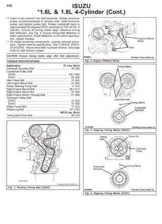316
• Insert a hex wrench into belt tensioner. Rotate tensioner
pulley counterclockwise to tension belt. Hold tensioner
pulley, and tighten pulley bolt. Rotate crankshaft back to
approximately 50 degrees BTDC and back to TDC for No. 4
cylinder. Ensure all timing marks align. Measure timing
belt deflection. See Fig. 5. Ensure timing belt defection is
within specification. If belt deflection is not within specifica-
tion, repeat thisstep.
• To install remaining components, reverse removal proce-
dure. Tighten bolts to specification. See TORQUE SPECI-
FICATIONS. Adjust drive belts to proper tension. See page
A-60 for belt tension ranges.
CAUTION: Ensure timing marks align after belt adjustment.
TORQUE SPECIFICATIONS
Application Ft. Lbs. (N.m)
Camshaft Sprocket Bolt .............................................. 43 (58)
Crankshaft Pulley Bolt
DOHC ................................................................... 109 (148)
SOHC ....................................................................... 62 (84)
Idler Pulley Bolt ........................................................... 31 (42)
Left Engine Mount Bolt ................................................ 51 (69)
Power Steering Pump Bolt .......................................... 11 (15)
Right Engine Mount Bolt ........................................... 89 (121)
Right Engine Mount Nut ............................................. 37 (50)
Right Engine Mount Through-Bolt .............................. 51 (69)
Tensioner Pulley Bolt
DOHC ....................................................................... 31 (42)
SOHC ....................................................................... 37 (50)
Water Pump Bolt ........................................................ 17 (23)
Wheel Lug Nut .......................................................... 87 (118)
INCH Lbs. (N.m)
Timing Belt Cover Bolt ................................................ 89 (10)
ISUZU
*1.6L & 1.8L 4-Cylinder (Cont.)
Fig. 1: Routing Timing Belt (DOHC)
Fig. 3: Aligning Timing Marks (DOHC)
Fig. 2: Engine Stiffener Brace
Fig. 4: Aligning Timing Marks (SOHC)
Courtesy of Isuzu Motor Co.
 