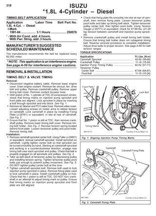 318 ISUZU
*1.8L 4-Cylinder – Diesel
TIMING BELT APPLICATION
Application 1
Labor Time Belt Part No.
1.8L 4-Cyl. – Diesel
I-Mark
1981-84 ................. 3.1 Hours ..................250076
1
-With Air Cond. add .4 hours.
With Pwr. Strng. add .3 hours.
MANUFACTURER’SSUGGESTED
SCHEDULEDMAINTENANCE
The manufacturer recommends the belt be replaced every
60,000 miles.
* NOTE: This application is an interference engine.
See page A-59 for interference engine cautions.
REMOVAL&INSTALLATION
TIMING BELT & VALVE TIMING
Removal:
• Disconnect negative battery cable. Remove lower engine
cover. Drain engine coolant. Remove fan shroud, fan, drive
belt and pulley. Remove crankshaft pulley. Remove upper
timing belt cover. Remove coolant by-pass hose.
• With piston of No. 1 cylinder at TDC of compression stroke,
check that timing marks on injection pump sprocket and
front plate are aligned. Lock sprocket in place by inserting
a bolt through sprocket and into block. See Fig. 1.
• Remove air cleaner and PCV valve hose. Remove valve cover.
Loosen adjusting screws on rocker arms to relieve tension
on camshaft. Lock camshaft in place by installing Fixing
Plate (J-29761) or equivalent, in slot at rear of camshaft.
See Fig. 2.
• Ensure that No. 1 piston is still at TDC, then remove crank-
shaft pulley. Remove lower timing belt cover. Remove tim-
ing belt holder. See Fig. 3. Remove tension spring located
behind front plate. Loosen tensioner pulley and pivot bolts.
Remove timing belt.
Installation:
• Remove camshaft sprocket center bolt. Using Puller (J-29801)
or equivalent, remove camshaft sprocket. Install sprocket on
camshaft. Lightly tighten center bolt so that sprocket can
be turned smoothly by hand. Starting at crankshaft sprocket
and working in a counterclockwise direction, engage new
timing belt over each sprocket and pulley. Check that belt is
properly engaged on all sprockets and pulleys. See Fig. 4.
• Take up belt slack at tensioner pulley by depressing pulley
and installing tension spring. Tighten tensioner pulley pivot
bolts just enough to prevent pulley movement. See Fig. 5.
DO NOT tighten pulley center bolt at this time.
• Tighten camshaft sprocket bolt. Remove bolt used to lock
injection pump sprocket in place. Remove fixing plate used
to lock camshaft in place. Install crankshaft pulley on hub.
Check that No.1 piston is still at TDC. DO NOT turn crank-
shaft in an attempt to adjust timing mark on pulley. Ensure
that timing marks on injection pump sprocket and front
plate are still aligned.
• Check that fixing plate fits smoothly into slot at rear of cam-
shaft, then remove fixing plate. Loosen tensioner pulley
pivot bolts and take up timing belt slack. Tighten tensioner
pulley center bolt, then tighten pivot bolts. Using Tension
Gauge (J-29771) or equivalent, check for 47-64 Ibs. (21-29
kg) tension between camshaft and injection pump sprock-
ets.
• Remove crankshaft pulley and install timing belt holder.
Ensure that timing belt holder does not rubagainst timing
belt. Reverse removal procedure to complete installation.
Adjust drive belts to proper tension. See page A-60 for belt
tension ranges.
TORQUE SPECIFICATIONS
Application Ft. Lbs. (N.m)
Camshaft Sprocket ........................................... 43-50 (58-68)
Crankshaft Pulley ............................................. 11-18 (15-24)
Injection Pump Timing Pulley ........................... 42-52 (57-71)
Tensioner Pulley
Center Bolt ...................................................... 47-64 (64-87)
Pivot Bolt ......................................................... 11-18 (15-24)
Fig. 1: Aligning Injection Pump Timing Marks
Fig. 2: Camshaft Fixing Plate
 
