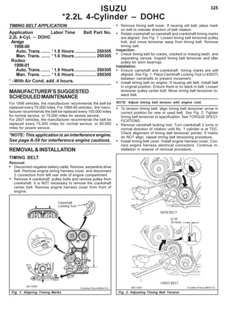 325
TIMING BELT APPLICATION
Application Labor Time Belt Part No.
2.2L 4-Cyl. – DOHC
Amigo
1998-00
Auto. Trans........ 1
1.9 Hours .................250305
Man. Trans. ....... 1
1.6 Hours .................250305
Rodeo
1998-01
Auto. Trans. ....... 1
1.9 Hours .................250305
Man. Trans. ....... 1
1.6 Hours .................250305
1
-With Air Cond. add .4 hours.
MANUFACTURER’SSUGGESTED
SCHEDULEDMAINTENANCE
For 1998 vehicles, the manufacturer recommends the belt be
replaced every 75,000 miles. For 1999-00 vehicles, the manu-
facturer recommends the belt be replaced every 100,000 miles
for normal service, or 75,000 miles for severe service.
For 2001 vehicles, the manufacturer recommends the belt be
replaced every 75,000 miles for normal service, or 60,000
miles for severe service.
*NOTE: This application is an interference engine.
See page A-59 for interference engine cautions.
REMOVAL&INSTALLATION
TIMING BELT
Removal:
• Disconnect negative battery cable. Remove serpentine drive
belt. Remove engine wiring harness cover, and disconnect
3 connectors from left rear side of engine compartment.
• Remove 4 crankshaft pulley bolts and remove pulley from
crankshaft. It is NOT necessary to remove the crankshaft
center bolt. Remove engine harness cover from front of
engine.
• Remove timing belt cover. If reusing old belt, place mark
on belt to indicate direction of belt rotation.
• Rotate crankshaft so camshaft and crankshaft timing marks
are aligned. See Fig. 1. Loosen timing belt tensioner pulley
bolt, and move tensioner away from timing belt. Remove
timing belt.
Inspection:
• Check timing belt for cracks, cracked or missing teeth, and
separating canvas. Inspect timing belt tensioner and idler
pulley for worn bearings.
Installation:
• Ensure camshaft and crankshaft timing marks are still
aligned. See Fig. 1. Place Camshaft Locking Tool (J-43037)
between camshafts to prevent movement.
• Install timing belt on engine. If reusing old belt, install belt
in original position. Ensure there is no slack in belt. Loosen
tensioner pulley center bolt. Move timing belt tensioner to-
ward belt.
NOTE: Adjust timing belt tension with engine cold.
• To tension timing belt, align timing belt tensioner arrow in
correct position for new or used belt. See Fig. 2. Tighten
timing belt tensioner to specification. See TORQUE SPECI-
FICATIONS.
• Remove camshaft locking tool. Turn crankshaft 2 turns in
normal direction of rotation until No. 1 cylinder is at TDC.
Check alignment of timing belt tensioner pointer. If marks
do NOT align, repeat timing belt tensioning procedure.
• Install timing belt cover. Install engine harness cover. Con-
nect engine harness electrical connectors. Continue in-
stallation in reverse of removal procedure.
ISUZU
*2.2L 4-Cylinder – DOHC
Fig. 1: Aligning Timing Marks Fig. 2: Adjusting Timing Belt Tension
Courtesy of Isuzu Motor Co. Courtesy of Isuzu Motor Co.
 
