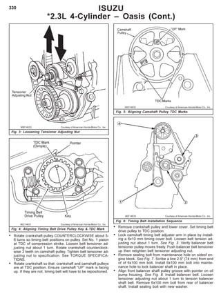 330
96B14630 Courtesy of American Honda Motor Co., Inc.
Fig. 3: Loosening Tensioner Adjusting Nut
96C14631 Courtesy of American Honda Motor Co., Inc.
Fig. 4: Aligning Timing Belt Drive Pulley Key & TDC Mark
96D14632 Courtesy of American Honda Motor Co., Inc.
Fig. 5: Aligning Camshaft Pulley TDC Marks
96E14633 Courtesy of American Honda Motor Co., Inc.
Fig. 6: Timing Belt Installation Sequence
ISUZU
*2.3L 4-Cylinder – Oasis (Cont.)
• Rotate crankshaft pulley COUNTERCLOCKWISE about 5-
6 turns so timing belt positions on pulley. Set No. 1 piston
at TDC of compression stroke. Loosen belt tensioner ad-
justing nut about 1 turn. Rotate crankshaft counterclock-
wise 3 teeth on camshaft pulley. Tighten belt tensioner ad-
justing nut to specification. See TORQUE SPECIFICA-
TIONS.
• Rotate crankshaft so that crankshaft and camshaft pulleys
are at TDC position. Ensure camshaft “UP” mark is facing
up. If they are not, timing belt will have to be repositioned.
• Remove crankshaft pulley and lower cover. Set timing belt
drive pulley to TDC position.
• Lock camshaft timing belt adjuster arm in place by install-
ing a 6x10 mm timing cover bolt. Loosen belt tension ad-
justing nut about 1 turn. See Fig. 3. Verify balancer belt
tensioner pulley moves freely. Push balancer belt tensioner
up then retighten belt tensioner adjusting nut.
• Remove sealing bolt from maintenance hole on sideof en-
gine block. See Fig. 7. Scribe a line 2.9” (74 mm) from end
of of 6x100 mm bolt. Install 6x100 mm bolt into mainte-
nance hole to lock balancer shaft in place.
• Align front balancer shaft pulley groove with pointer on oil
pump housing. See Fig. 8. Install balancer belt. Loosen
tensioner adjusting nut about 1 turn to tension balancer
shaft belt. Remove 6x100 mm bolt from rear of balancer
shaft. Install sealing bolt with new washer.
 