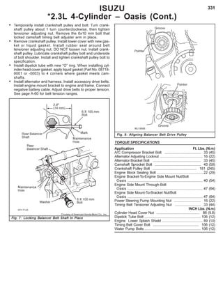 331
• Temporarily install crankshaft pulley and bolt. Turn crank-
shaft pulley about 1 turn counterclockwise, then tighten
tensioner adjusting nut. Remove the 6x10 mm bolt that
locked camshaft timing belt adjuster arm in place.
• Remove crankshaft pulley. Install lower cover with new gas-
ket or liquid gasket. Install rubber seal around belt
tensioner adjusting nut. DO NOT loosen nut. Install crank-
shaft pulley. Lubricate crankshaft pulley bolt and underside
of bolt shoulder. Install and tighten crankshaft pulley bolt to
specification.
• Install dipstick tube with new “O” ring. When installing cyl-
inder head cover gasket, apply liquid gasket (Part No. 08718-
0001 or -0003) to 4 corners where gasket meets cam-
shafts.
• Install alternator and harness. Install accessory drive belts.
Install engine mount bracket to engine and frame. Connect
negative battery cable. Adjust drive belts to proper tension.
See page A-60 for belt tension ranges.
ISUZU
*2.3L 4-Cylinder – Oasis (Cont.)
Courtesy of American Honda Motor Co., Inc.
Fig. 7: Locking Balancer Belt Shaft In Place
Fig. 8: Aligning Balancer Belt Drive Pulley
TORQUE SPECIFICATIONS
Application Ft. Lbs. (N.m)
A/C Compressor Bracket Bolt .................................... 33 (45)
Alternator Adjusting Locknut ........................................... 16 (22)
Alternator Bracket Bolt ................................................ 33 (45)
Camshaft Sprocket Bolt .............................................. 43 (59)
Crankshaft Pulley Bolt ............................................ 181 (245)
Engine Block Sealing Bolt .............................................. 22 (29)
Engine Bracket-To-Engine Side Mount Nut/Bolt
Oasis ........................................................................... 40 (54)
Engine Side Mount Through-Bolt
Oasis ........................................................................... 47 (64)
Engine Side Mount-To-Bracket Nut/Bolt
Oasis ........................................................................... 47 (64)
Power Steering Pump Mounting Nut ........................... 16 (22)
Timing Belt Tensioner Adjusting Nut .......................... 33 (44)
INCH Lbs. (N.m)
Cylinder Head Cover Nut ........................................... 86 (9.8)
Dipstick Tube Bolt ........................................................ 106 (12)
Engine Lower Splash Shield ......................................... 89 (10)
Timing Belt Cover Bolt .............................................. 106 (12)
Water Pump Bolts ........................................................ 106 (12)
 