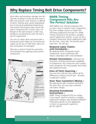 Why Replace Timing Belt Drive Components?
Worn idlers and tensioners damage new tim-
ing belts resulting in costly warranty returns.
Idler and tensioner wear, however, is difficult
to detect. Bearing wear, grease degradation
due to increased underhood temperatures,
seal erosion and tensioner plate seizure all
reduce component life. In some cases, the
lifespan of the belt tensioner or idler may
already be exceeded by the time the belt is
due for replacement.
The cost of a labor claim associated with a
timing belt system failure on an interference
engine can be over $1,000 when valves are
bent and pistons are damaged.
Why take a chance? Avoid the warranties
and comebacks by replacing critical system
components.
NAPA Timing
Component Kits Are
The Perfect Solution
With NAPA’s new Timing Component Kits,
you don’t have to shop for more components,
buy from multiple sources or hassle with
returning components that don’t fit. NAPA
Timing Component Kits provide a complete
system replacement solution, so you can do a
complete timing belt system replacement right
the first time, every time. The benefits don’t
stop there. You also get
Reduced Labor Claims
and Comebacks –
By replacing all the timing belt system
components, service technicians will
reduce costly labor claims and comebacks.
Greater Convenience – Eliminate the
frustration of limited aftermarket availability
of components. Kits contain the exact compo-
nents needed for the most popular and critical
belt replacement jobs.
Ease of Parts Sourcing –
You save time with kits that contain all the
NAPA parts needed to do the job…all under
a single part number.
Save Your Customers Money –
By replacing the idler, tensioner and belt at
the same time, you save your customers
extra labor charges.
Detailed Installation
Instructions –
NAPA Timing Component Kits are unique
in the market. Each kit contains a complete
replacement solution, plus detailed installation
instructions specific to each application,
so there’s no guesswork required to
get the right fit.
II
 