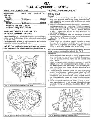 339KIA
*1.8L 4-Cylinder – DOHC
TIMING BELT APPLICATION
Application Labor Time Belt Part No.
1.8L 4-Cyl.
Sephia
1998-01 ................ 1
2.4 Hours .................250302
Spectra
2000-01 ................ 1
2.4 Hours .................250302
1
-With Air Cond. add .2 hours.
With Pwr. Strng. add . 2 hours.
MANUFACTURER’SSUGGESTED
SCHEDULEDMAINTENANCE
California Models – The manufacturer recommends inspect-
ing the belt at 60,000 miles, 90,000 miles, and replacing belt
at 105,000 miles.
Except California Models – The manufacturer recommends
the belt be replaced every 60,000 miles.
*NOTE: This application is an interference engine.
See page A-59 for interference engine cautions.
Fig. 2: Aligning Camshaft Timing Marks Fig. 3: Aligning Crankshaft Timing Marks
Courtesy of Kia Motors of America, Inc. Courtesy of Kia Motors of America, Inc.
Courtesy of Kia Motors of America, Inc.
Fig. 1: Removing Timing Belt Guide Plate
REMOVAL&INSTALLATION
TIMING BELT
Removal:
• Disconnect negative battery cable. Remove all accessory
drive belts. Remove water pump pulley. Remove crank-
shaft pulley bolt, and remove pulley and timing belt guide
plate. See Fig. 1.
• Remove upper and lower timing belt covers. Rotate crank-
shaft clockwise until No. 1 piston is at TDC of compression
stroke. Ensure camshaft sprockets and crankshaft sprocket
timing marks align. See Figs. 2 and 3. Camshaft sprocket
“I” and “E” marks must face up and align with marks on
rear timing belt cover.
• If reusing old timing belt, mark belt with arrow to indicate
original direction of rotation. Remove timing belt tensioner
pulley. See Fig. 4. Remove timing belt.
Inspection:
• Check timing belt for cracks, peeling, abrasion or other
damage. Check tensioner and idler pulley bearings for
looseness or roughness of rotation. Inspect tensioner
spring for stretching. Replace parts as necessary.
NOTE: Manufacturer recommends replacing timing belt tensioner
spring whenever timing belt is replaced. See Fig. 5.
Installation:
• Install tensioner pulley with NEW spring. Move tensioner
away from timing belt and tighten center bolt. Ensure cam-
shaft and crankshaft timing marks are still aligned. See
Figs. 2 and 3.
• Install timing belt around crankshaft sprocket. If reusing
old belt, ensure belt is installed in original direction of rota-
tion. Keeping belt pulled tight on right side (facing engine),
route belt around idler pulley, camshaft sprockets, and
tensioner pulley.
• Loosen timing belt tensioner center bolt, and allow spring
to apply tension on belt. Tighten tensioner center bolt. Ro-
tate crankshaft clockwise 2 complete revolutions. Ensure
timing marks align. If timing marks are not aligned, remove
belt, realign all timing marks, and repeat installation proce-
dure.
• Check timing belt deflection with 22 lbs. (10 kg) of down-
ward pressure applied to belt, midway between camshaft
sprockets. Timing belt deflection should be .36-.45” (9.0-
11 mm).
 