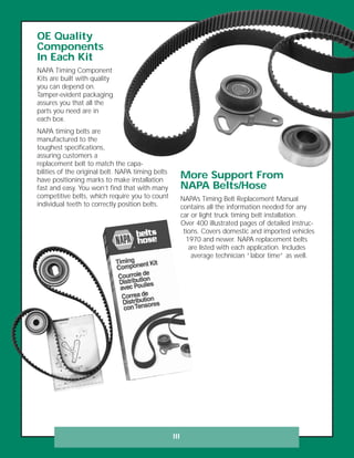 III
OE Quality
Components
In Each Kit
NAPA Timing Component
Kits are built with quality
you can depend on.
Tamper-evident packaging
assures you that all the
parts you need are in
each box.
NAPA timing belts are
manufactured to the
toughest specifications,
assuring customers a
replacement belt to match the capa-
bilities of the original belt. NAPA timing belts
have positioning marks to make installation
fast and easy. You won’t find that with many
competitive belts, which require you to count
individual teeth to correctly position belts.
More Support From
NAPA Belts/Hose
NAPA’s Timing Belt Replacement Manual
contains all the information needed for any
car or light truck timing belt installation.
Over 400 illustrated pages of detailed instruc-
tions. Covers domestic and imported vehicles
1970 and newer. NAPA replacement belts
are listed with each application. Includes
average technician “labor time” as well.
 