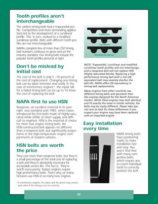 IV
Tooth profiles aren’t
interchangeable
The earliest timing belts had a trapezoidal pro-
file. Competition and more demanding applica-
tions led to the development of a curvilinear
profile. This, in turn, evolved to a modified
curvilinear profile. Belts with different tooth pro-
files are not interchangeable.
NAPA’s complete line of more than 250 timing
belt numbers continues to grow and set the
industry standard. Our timing belts include the
popular tooth profiles pictured at right.
Don’t be mislead by
initial cost
The cost of the belt is only 5 –10 percent of
the cost of replacement. Changing any timing
belt can be labor intensive and costly. In the
case of interference engines*, the repair bill
for a failed timing belt can be up to 10 times
the cost of replacing the belt.
NAPA first to use HSN
Neoprene, an excellent material in its own
right, was standard until 1985, when Gates
introduced the first belts made of highly-satu-
rated nitrile (HSN). In short supply, and diffi-
cult to engineer, HSN is the material of choice
for most new engine timing belts. An
HSN-constructed belt appears no different
than a neoprene belt, but significantly outper-
forms in the high-temperature engine com-
partments of modern vehicles.
HSN belts are worth
the price
They cost more than neoprene belts, but they’re
a small percentage of the total cost of replacing
a belt and they’re absolutely necessary for
acceptable service life. The fact is, they’re
worth every penny. Today’s engines require
high-performance belts. That’s why car manu-
facturers use HSN in so many new engines.
NOTE: Trapezoidal, curvilinear and modified
curvilinear tooth profiles will not interchange,
and a neoprene belt will not replace HSN
(Highly Saturated Nitrile). Replacing a high
performance timing belt with a non-OE
equivalent belt may severely shorten the
belt life. NAPA offers OE equivalency in
timing belt replacements.
Many engines from other countries use
different timing belts and sprockets than
like engines designed for the North American
market. While these engines may look identical
and fit exactly the same in similar vehicles, the
belts may be vastly different. Please take spe-
cial care to look for these differences if you
suspect your engine may have been replaced
with an imported engine.
Trapezoidal
Curvilinear
Modified Curvilinear
Easy installation
every time
NAPA timing belts
have positioning
marks to make
installation fast
and easy. You
won’t find that
with many com-
petitive belts,
which require you
to count individual
teeth to correctly
position the belt.
*In interference engines, the valves and the piston may contact
each other if the timing is not set correctly.
 