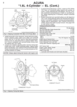 2 ACURA
*1.6L 4-Cylinder – EL (Cont.)
Fig. 3: Aligning Timing Belt Marks
Courtesy of American Honda Motor Co. , Inc.
• Install timing belt in this sequence: timing belt drive pulley,
tension adjusting pulley, water pump pulley, and camshaft
pulley. See Fig. 4. DO NOT bend or twist belt excessively.
Ensure arrow on used belt points in original rotation direc-
tion. Ensure crankshaft and camshaft pulley timing mark
are aligned with TDC marks.
• Loosen and retighten adjusting bolt to tension timing belt.
Install lower cover. Install crankshaft pulley. Tighten pulley
bolt to specification. See TORQUE SPECIFICATIONS table.
Rotate crankshaft pulley 5-6 turns counterclockwise so tim-
ing belt positions on pulley.
CAUTION: Always adjust timing belt tension with engine cold.
• To adjust timing belt tension, set No. 1 piston at TDC (White
TDC mark on crankshaft pulley aligned with pointer on
cover). Loosen adjusting bolt 180 degrees. See Fig. 5. Ro-
tate crankshaft counterclockwise 3 teeth on camshaft pul-
ley. Tighten adjusting bolt. If necessary, retoque crankshaft
pulley bolt.
• Ensure crankshaft and camshaft pulleys are still aligned at
TDC. If not, timing belt will need to be removed and reposi-
tioned. To complete installation,reverse removal procedure.
Tighten bolts to specification. See TORQUE SPECIFICA-
TIONS. Adjust drive belts to proper tension. See page A-60
for belt tension ranges.
TORQUE SPECIFICATIONS
Application Ft. Lbs. (N.m)
A/C Drive Belt Idler Pulley Bracket Bolt ........................ 17 (24)
Alternator Adjusting Bolt .................................................. 17 (24)
Alternator Mount Bolt ................................................... 33 (45)
Camshaft Pulley Center Bolt .......................................... 27 (37)
Crankshaft Pulley Bolt 1
Step 1 ....................................................................... 14 (20)
Step 2 ...................................... Plus 90 Degrees Clockwise
Engine Mount Bracket Nuts ............................................ 54 (74)
Power Steering Pump Bracket Bolt ............................ 17 (24)
Power Steering Pump Lock Bolt ................................ 17 (24)
Timing Belt Tensioner Adjusting Bolt ........................... 33 (45)
INCH Lbs. (N.m)
CKF Sensor Bolt ....................................................... 106 (12)
Engine Lower Splash Shield .......................................... 89 (10)
Timing Belt Cover Bolt ................................................ 89 (10)
Water Pump Bolt ...................................................... 106 (12)
1
- Lubricate bolt threads and bolt head shoulder.
Fig. 2: Aligning Crankshaft TDC Mark & Oil Pump Mark
Courtesy of American Honda Motor Co. , Inc.
 