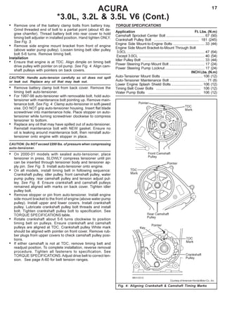 17
Fig. 4: Aligning Crankshaft & Camshaft Timing Marks
ACURA
*3.0L, 3.2L & 3.5L V6 (Cont.)
• Remove one of the battery clamp bolts from battery tray.
Grind threaded end of bolt to a partial point (about 45 de-
gree chamfer). Thread battery bolt into rear cover to hold
timing belt adjuster in installed position. Hand tighten ONLY.
See Fig. 3.
• Remove side engine mount bracket from front of engine
(above water pump pulley). Loosen timing belt idler pulley
bolt 5-6 turns. Remove timing belt.
Installation
• Ensure that engine is at TDC. Align dimple on timing belt
drive pulley with pointer on oil pump. See Fig. 4. Align cam-
shaft pulleys with pointers on back covers.
CAUTION: Handle auto-tension carefully so oil does not spill
or leak out. Replace any oil that may leak out.
• Remove battery clamp bolt from back cover. Remove the
timing belt auto-tensioner.
• For 1997-98 auto-tensioner with removable bolt, hold auto-
tensioner with maintenance bolt pointing up. Remove main-
tenance bolt. See Fig. 4. Clamp auto-tensioner in soft-jawed
vise. DO NOT grip auto-tensioner housing. Insert flat blade
screwdriver into maintenance hole. Place stopper on auto-
tensioner while turning screwdriver clockwise to compress
tensioner to bottom.
• Replace any oil that may have spilled out of auto-tensioner.
Reinstall maintenance bolt with NEW gasket. Ensure no
oil is leaking around maintenance bolt, then reinstall auto-
tensioner onto engine with stopper in place.
CAUTION: Do NOT exceed 2200 lbs. of pressure when compressing
auto-tensioner.
• On 2000-01 models with sealed auto-tensioner, place
tensioner in press. SLOWLY compress tensioner until pin
can be inserted through tensioner body and tensioner ap-
ply pin. See Fig. 5. Install auto-tensioner onto engine.
• On all models, install timing belt in following sequence:
Crankshaft pulley, idler pulley, front camshaft pulley, water
pump pulley, rear camshaft pulley and tension adjust pul-
ley. See Fig. 6. Ensure crankshaft and camshaft pulleys
remained aligned with marks on back cover. Tighten idler
pulley bolt.
• Remove stopper or pin from auto-tensioner. Install engine
side mount bracket to the front of engine (above water pump
pulley). Install upper and lower covers. Install crankshaft
pulley. Lubricate crankshaft pulley bolt threads and install
bolt. Tighten crankshaft pulley bolt to specification. See
TORQUE SPECIFICATIONS table.
• Rotate crankshaft about 5-6 turns clockwise to position
timing belt on pulleys. Ensure crankshaft and camshaft
pulleys are aligned at TDC. Crankshaft pulley White mark
should be aligned with pointer on front cover. Remove rub-
ber plugs from upper covers to check camshaft pulley posi-
tions.
• If either camshaft is not at TDC, remove timing belt and
readjust position. To complete installation, reverse removal
procedure. Tighten all fasteners to specification. See
TORQUE SPECIFICATIONS. Adjust drive belt to correct ten-
sion. See page A-60 for belt tension ranges.
TORQUE SPECIFICATIONS
Application Ft. Lbs. (N.m)
Camshaft Sprocket Center Bolt ...................................... 67 (90)
Crankshaft Pulley Bolt ............................................ 181 (245)
Engine Side Mount-to-Engine Bolts ............................... 33 (44)
Engine Side Mount Bracket-to-Mount Through Bolt
3.0CL ............................................................................. 47 (64)
Except 3.0CL ................................................................. 40 (54)
Idler Pulley Bolt .............................................................. 33 (44)
Power Steering Pump Mount Bolt ................................... 17 (24)
Power Steering Pump Locknut ....................................... 17 (24)
INCH Lbs. (N.m)
Auto-Tensioner Mount Bolts ......................................... 106 (12)
Auto-Tensioner Maintenance Bolt ..................................... 71 (8)
Lower Engine Splash Shield Bolts ............................... 106 (12)
Timing Belt Cover Bolts ............................................ 106 (12)
Water Pump Bolts .................................................... 106 (12)
Courtesy of American Honda Motor Co., Inc.
 