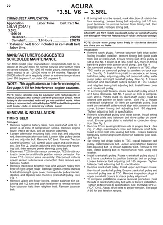 22 ACURA
*3.5L V6 – 3.5RL
TIMING BELT APPLICATION
Application Labor Time Belt Part No.
3.5L V6 (C35A1)
3.5RL
1996-01
Balancer..................... 1
.........................250280
Camshaft ............ 3.6 Hours ..................250279
1 -
Balancer belt labor included in camshaft belt
labor time.
MANUFACTURER’SSUGGESTED
SCHEDULEDMAINTENANCE
For 1996 model year, manufacturer recommends belt be re-
placed at 90,000 miles for normal service and 60,000 miles
on severe service. For 1997-01 model years, normal replace-
ment interval is at 105,000 miles or 84 months. Replace at
60,000 miles if car is regularly driven in extreme temperatures
(over 110 degrees F, or under -20 degrees F).
*NOTE: This application is an interference engine.
See page A-59 for interference engine cautions.
NOTE: Some vehicles may be equipped with radio/cassette or
radio/CD players that contain anti-theft protection circuit. When
battery is disconnected, radio will go into anti-theft mode. When
battery is reconnected, radio will display CODE and will be inoperative
until proper code is entered by vehicle owner
REMOVAL&INSTALLATION
TIMING BELT
Removal
• Remove negative battery cable. Turn crankshaft until No. 1
piston is at TDC of compression stroke. Remove engine
cover, intake air duct, and air cleaner assembly.
• Loosen alternator mounting bolt, lock bolt and adjusting
rod, then remove alternator belt. Loosen idler pulley center
nut and adjuster bolt. Remove A/C belt. Remove Traction
Control System (TCS) control valve upper and lower brack-
ets. See Fig. 2. Loosen adjusting bolt, locknut and mount-
ing bolt, then remove power steering pump belt.
• Disconnect TCS throttle sensor connector, TCS throttle ac-
tuator connector and throttle position sensor connector. Re-
move TCS control valve assembly. Disconnect vehicle
speed sensor sub-harness connector, then remove wire
harness holder.
• Remove crankcase breather hose and vacuum hoses from
front of right upper cover. Remove ignition control module
bracket from right upper cover. Remove idler pulley bracket,
dipstick, and dipstick tube. Remove crankshaft pulley. See
Fig. 1.
• Remove upper and lower covers, loosen balancer belt ad-
justing bolt 1/2 turn and push tensioner to remove tension
from balancer belt, then retighten bolt. Remove balancer
belt.
• If timing belt is to be reused, mark direction of rotation be-
fore removing. Loosen timing belt adjusting bolt 1/2 turn,
push tensioner to remove tension from timing belt, then
retighten bolt. Remove timing belt.
CAUTION: DO NOT rotate crankshaft pulley or camshaft pulley
with timing belt removed. Pistons may hit valves and cause damage.
NOTE: Ensure water pump turns freely in clockwise direction
and there are no leaks.
Installation
• Remove spark plugs. Remove balancer belt drive pulley.
Noting installed position, remove timing belt guide plate
from end of crankshaft. Ensure timing belt drive pulley is
set so that No. 1 piston is at TDC. Align TDC mark on timing
belt drive pulley with pointer on oil pump. See Fig. 4.
• Set camshaft pulleys so that No. 1 piston is at TDC. Align
TDC marks on camshaft pulleys to pointers on back cov-
ers. See Fig. 5. Install timing belt, in sequence, on timing
belt drive pulley, adjusting pulley, left camshaft pulley, water
pump pulley, and right camshaft pulley. See Fig. 6. Ensure
camshaft and crankshaft pulleys remain at TDC. Loosen
and retighten timing belt adjusting bolt. Install lower cover
and crankshaft pulley.
• To set timing belt tension, rotate crankshaft pulley about 5
or 6 turns clockwise. Set No. 1 piston at TDC of compres-
sion stroke. White mark on crankshaft pulley must be
aligned with pointer on lower cover. See Fig. 3. Rotate
crankshaft clockwise 10 teeth on camshaft pulley. Blue
mark on crankshaft pulley should align with pointer on lower
cover. Loosen timing belt adjusting bolt 180 degrees.
Tighten adjusting bolt to specification.
• Remove crankshaft pulley and lower cover. Install timing
belt guide plate and balancer belt drive pulley on crank-
shaft. Ensure guide plate is installed in correction direc-
tion. See Fig. 1.
• Remove 12mm sealing bolt from side of engine block. See
Fig. 7. Align maintenance hole and balancer shaft hole.
Insert a 6mm bolt into sealing bolt hole. Ensure balancer
belt pulley pointer aligns with pointer on balancer gear case.
See Fig. 8.
• Set timing belt drive pulley to TDC. Install balancer belt
pulley. Install balancer belt. Loosen and retighten balancer
belt adjusting bolt to tension balancer belt. Remove 6 mm
bolt. Install sealing bolt in maintenance hole, using new
washer.
• Install crankshaft pulley. Rotate crankshaft pulley about 5
or 6 turns clockwise to position balancer belt on pulleys.
Loosen balancer belt adjusting bolt 180 degrees. Tighten
balancer belt adjusting bolt to specification.
• Remove crankshaft pulley. Install upper and lower covers,
then install crankshaft pulley. Ensure crankshaft pulley and
camshaft pulley are at TDC. Remove inspection plugs in
upper camshaft covers to check pulley alignment.
• To complete installation, reverse removal procedure. Coat
threads of crankshaft pulley bolt with oil before installation.
Tighten all fasteners to specification. See TORQUE SPECI-
FICATIONS. Adjust drive belts to proper tension. See page
A-60 for belt tension ranges.
 